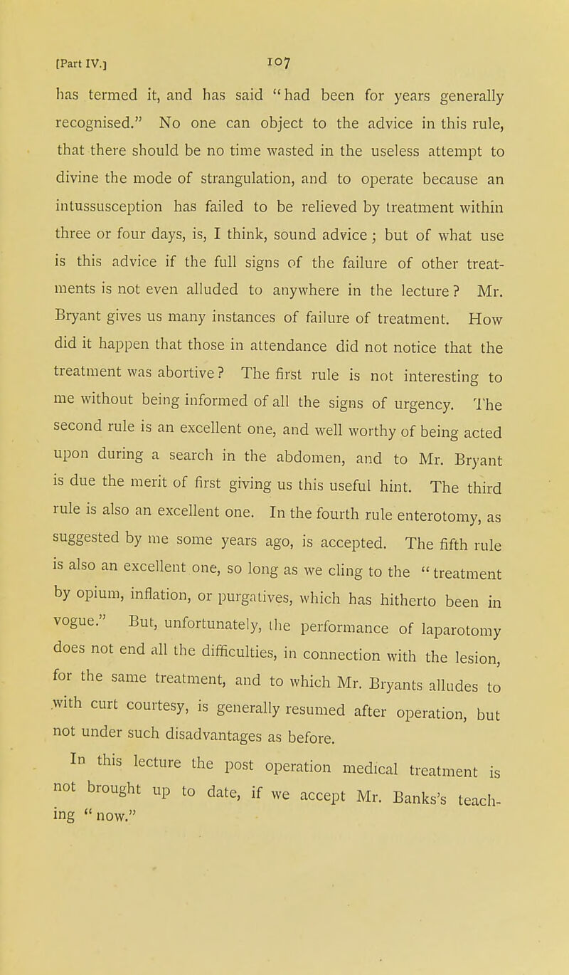 has termed it, and has said had been for years generally recognised. No one can object to the advice in this rule, that there should be no time wasted in the useless attempt to divine the mode of strangulation, and to operate because an intussusception has failed to be relieved by treatment within three or four days, is, I think, sound advice; but of what use is this advice if the full signs of the failure of other treat- ments is not even alluded to anywhere in the lecture ? Mr. Bryant gives us many instances of failure of treatment. How did it happen that those in attendance did not notice that the treatment was abortive ? The first rule is not interesting to me without being informed of all the signs of urgency. The second rule is an excellent one, and well worthy of being acted upon during a search in the abdomen, and to Mr. Bryant is due the merit of first giving us this useful hint. The third rule is also an excellent one. In the fourth rule enterotomy, as suggested by me some years ago, is accepted. The fifth rule is also an excellent one, so long as we cling to the  treatment by opium, inflation, or purgatives, which has hitherto been in vogue. But, unfortunately, the performance of laparotomy does not end all the difficulties, in connection with the lesion, for the same treatment, and to which Mr. Bryants alludes to with curt courtesy, is generally resumed after operation, but not under such disadvantages as before. In this lecture the post operation medical treatment is not brought up to date, if we accept Mr. Banks's teach- ing now.