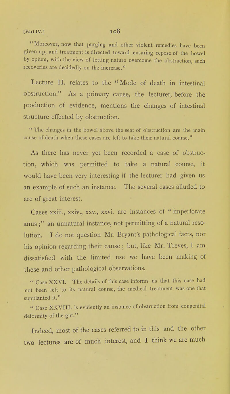 Moreover, now that purging and other violent remedies have been given up, and treatment is directed toward ensuring repose of the bowel by opium, with the view of letting nature overcome the obstruction, such recoveries are decidedly on the increase. Lecture II. relates to the Mode of death in intestinal obstruction. As a primary cause, the lecturer, before the production of evidence, mentions the changes of intestinal structure effected by obstruction.  The changes in the bowel above the seat of obstruction are the main cause of death when these cases are left to take their natural course. As there has never yet been recorded a case of obstruc- tion, which was permitted to take a natural course, it would have been very interesting if the lecturer had given us an example of such an instance. The several cases alluded to are of great interest. Cases xxiii., xxiv., xxv., xxvi. are instances of imperforate anus; an unnatural instance, not permitting of a natural reso- lution. I do not question Mr. Bryant's pathological facts, nor his opinion regarding their cause; but, like Mr. Treves, I am dissatisfied with the limited use we have been making of these and other pathological observations.  Case XXVI. The details of this case informs us that this case had not been left to its natural course, the medical treatment was one that supplanted it.  Case XXVIII. is evidently an instance of obstruction from congenital deformity of the gut. Indeed, most of the cases referred to in this and the other two lectures are of much interest, and I think we are much