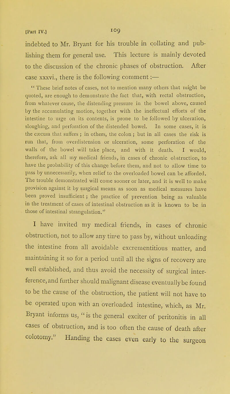 indebted to Mr. Bryant for his trouble in collating and pub- lishing them for general use. This lecture is mainly devoted to the discussion of the chronic phases of obstruction. After case xxxvi., there is the following comment;—  These brief notes of cases, not to mention many others that might be quoted, are enough to demonstrate the fact that, with rectal obstruction, from whatever cause, the distending pressure in the bowel above, caused by the accumulating motion, together with the ineffectual efforts of the intestine to urge on its contents, is prone to be followed by ulceration, sloughing, and perforation of the distended bowel. In some cases, it is the caecum that suffers ; in others, the colon; but in all cases the risk is run that, from overdistension or ulceration, some perforation of the walls of the bowel will take place, and with it death. I would, therefore, ask all my medical friends, in cases of chronic obstruction, to have the probability of this change before them, and not to allow time to pass by unnecessarily, when relief to the overloaded bowel can be afforded. The trouble demonstrated will come sooner or later, and it is well to make provision against it by surgical means as soon as medical measures have been proved insufficient; the practice of prevention being as valuable in the treatment of cases of intestinal obstruction as it is known to be in those of intestinal strangulation. I have invited my medical friends, in cases of chronic obstruction, not to allow any time to pass by, without unloading the intestine from all avoidable excrementitious matter, and maintaining it so for a period until all the signs of recovery are well established, and thus avoid the necessity of surgical inter- ference, and further should malignant disease eventually be found to be the cause of the obstruction, the patient will not have to be operated upon with an overloaded intestine, which, as Mr. Bryant informs us,  is the general exciter of peritonitis in all cases of obstruction, and is too often the cause of death after colotomy. Handing the cases even early to the surgeon