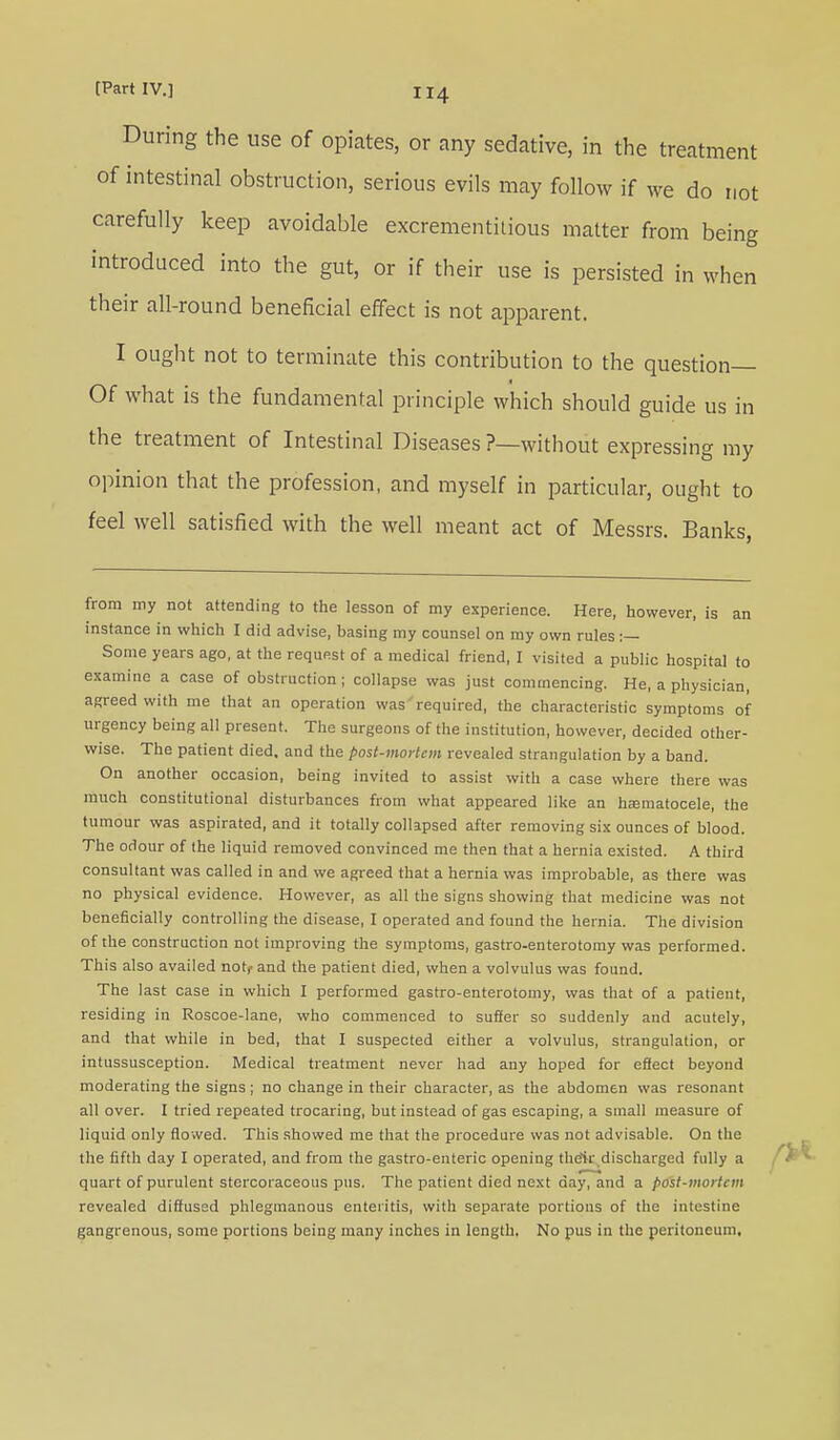 During the use of opiates, or any sedative, in the treatment of intestinal obstruction, serious evils may follow if we do not carefully keep avoidable excrementitious matter from being introduced into the gut, or if their use is persisted in when their all-round beneficial effect is not apparent. I ought not to terminate this contribution to the question— Of what is the fundamental principle which should guide us in the treatment of Intestinal Diseases ?—without expressing my opinion that the profession, and myself in particular, ought to feel well satisfied with the well meant act of Messrs. Banks, from my not attending to the lesson of my experience. Here, however, is an instance in which I did advise, basing my counsel on my own rules :— Some years ago, at the request of a medical friend, I visited a public hospital to examine a case of obstruction ; collapse was just commencing. He, a physician, agreed with me that an operation was required, the characteristic symptoms of urgency being all present. The surgeons of the institution, however, decided other- wise. The patient died, and the post-mortem revealed strangulation by a band. On another occasion, being invited to assist with a case where there was much constitutional disturbances from what appeared like an hematocele, the tumour was aspirated, and it totally collapsed after removing six ounces of blood. The odour of the liquid removed convinced me then that a hernia existed. A third consultant was called in and we agreed that a hernia was improbable, as there was no physical evidence. However, as all the signs showing that medicine was not beneficially controlling the disease, I operated and found the hernia. The division of the construction not improving the symptoms, gastro-enterotomy was performed. This also availed not,- and the patient died, when a volvulus was found. The last case in which I performed gastro-enterotomy, was that of a patient, residing in Roscoe-lane, who commenced to suffer so suddenly and acutely, and that while in bed, that I suspected either a volvulus, strangulation, or intussusception. Medical treatment never had any hoped for effect beyond moderating the signs; no change in their character, as the abdomen was resonant all over. I tried repeated trocaring, but instead of gas escaping, a small measure of liquid only flowed. This showed me that the procedure was not advisable. On the the fifth day I operated, and from the gastro-enteric opening their discharged fully a quart of purulent stercoraceous pus. The patient died next day, and a pdst-mortem revealed diffused phlegmanous enteritis, with separate portions of the intestine gangrenous, some portions being many inches in length. No pus in the peritoneum.
