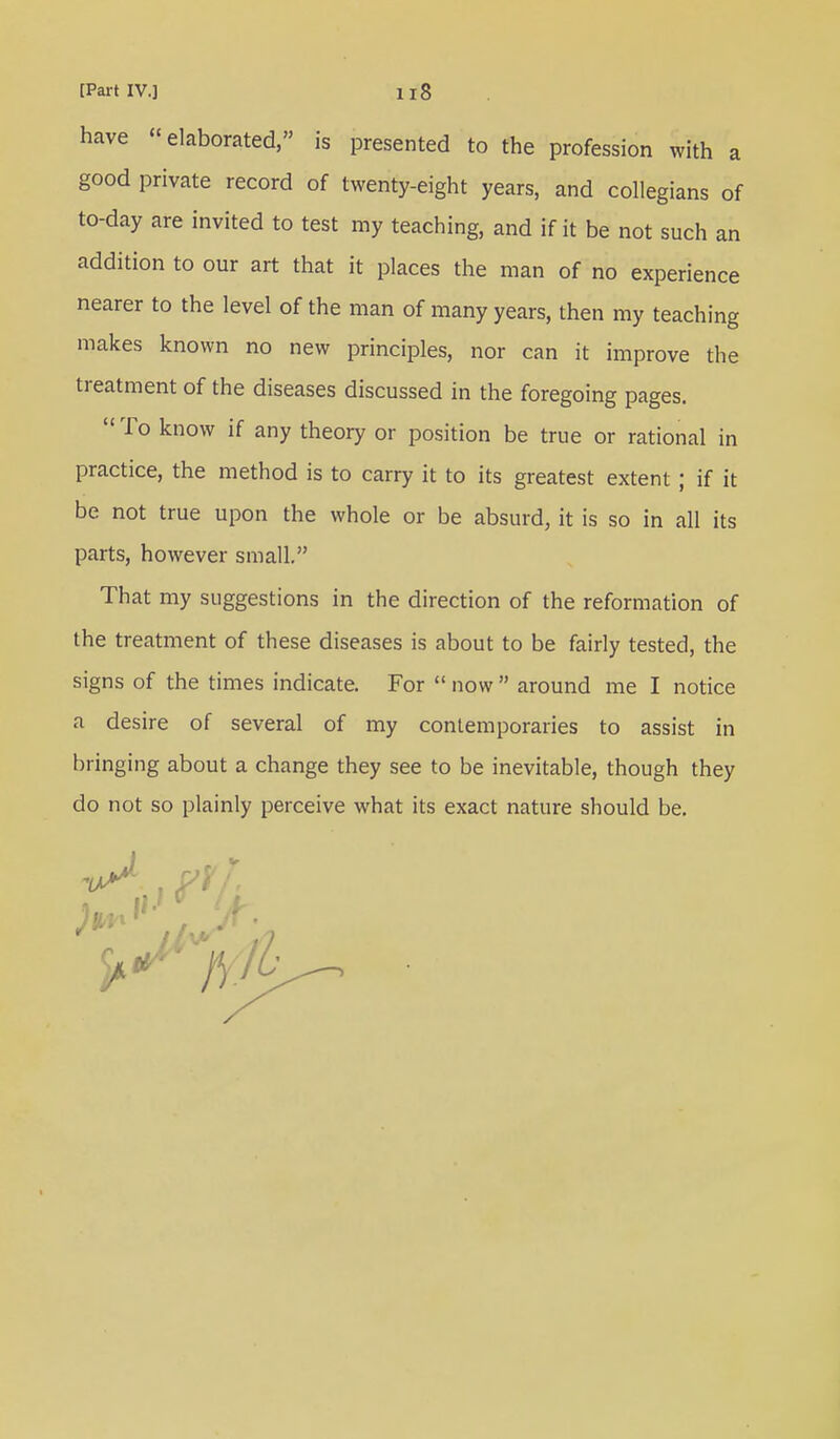 have elaborated, is presented to the profession with a good private record of twenty-eight years, and collegians of to-day are invited to test my teaching, and if it be not such an addition to our art that it places the man of no experience nearer to the level of the man of many years, then my teaching makes known no new principles, nor can it improve the treatment of the diseases discussed in the foregoing pages.  To know if any theory or position be true or rational in practice, the method is to carry it to its greatest extent ; if it be not true upon the whole or be absurd, it is so in all its parts, however small. That my suggestions in the direction of the reformation of the treatment of these diseases is about to be fairly tested, the signs of the times indicate. For  now  around me I notice a desire of several of my contemporaries to assist in bringing about a change they see to be inevitable, though they do not so plainly perceive what its exact nature should be. 'A-