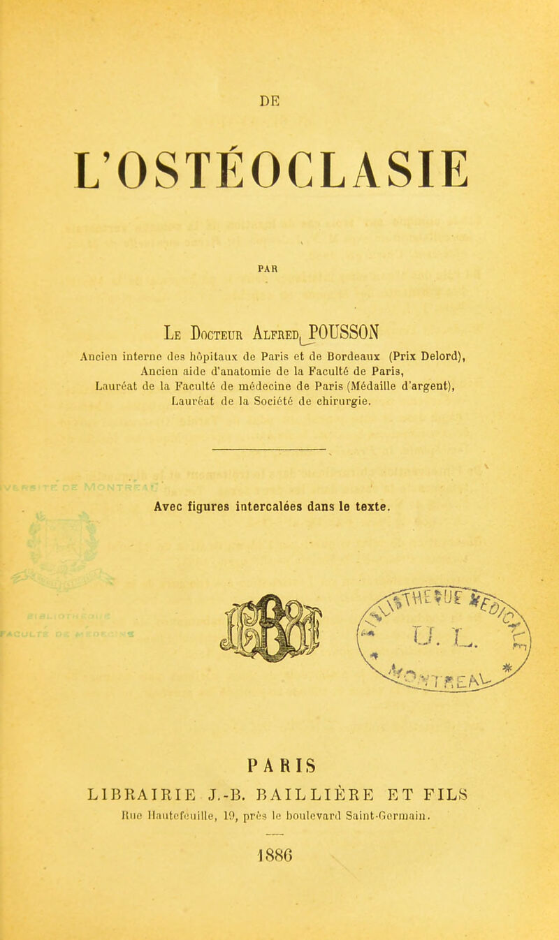 DE L'OSTÉOCLASIE PAR Le Docteur AlfredJPOTJSSON Ancien interne des hôpitaux de Paris et de Bordeaux (Prix Delord), Ancien aide d'anatomie de la Faculté de Paris, Lauréat de la Faculté de médecine de Paris (Médaille d'argent), Laui'éat de la Société de chirurgie. Avec figures intercalées dans le texte. PARIS LIBRAIRIE J.-B. BAILLIÈRE ET FILS Rue Ilnutefiiuilie, 10, prés le boulevard Saint-Gorraain. 1886