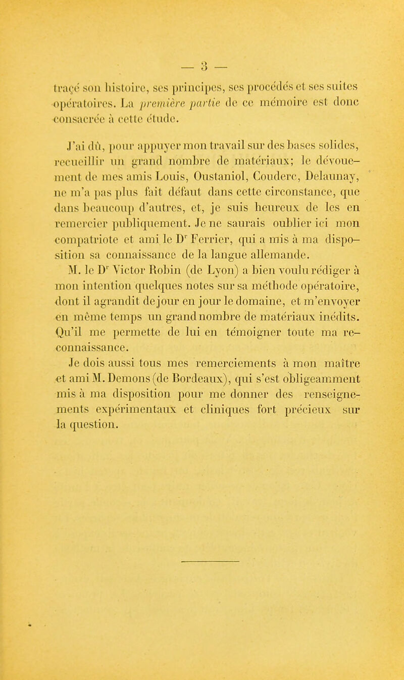 traçc son histoire, ses principes, ses procèdes et ses suites opératoires. La première partie de ce mémoire est donc consacrée à cette étude. J'ai dù, pour appuyer mon travail sur des bases solides, recueillir un grand nombre de matériaux; le dévoue- ment de mes amis Louis, Ouslaniol, Couderc, Delaunay, ne m'a pas plus fait défaut dans cette circonstance, que dans beaucoup d'autres, et, je suis heureux de les en remercier publiquement. Je ne saurais oublier ici mon compatriote et ami le D'' Fcrrier, qui a mis à ma dispo- sition sa connaissance de la langue allemande. M. le D'' Victor Robin (de Lyon) a bien voulu rédiger à mon intention quelques notes sur sa méthode opératoire, dont il agrandit de jour en jour le domaine, et m'envoyer en même temps un grand nombre de matériaux inédits. Qu'il me permette de lui en témoigner toute ma re- connaissance. Je dois aussi tous mes remerciements à mon maître €t ami M. Démons (de Bordeaux), qui s'est obligeamment mis à ma disposition pour me donner des renseigne- ments expérimentaux et cliniques fort précieux sur la question.