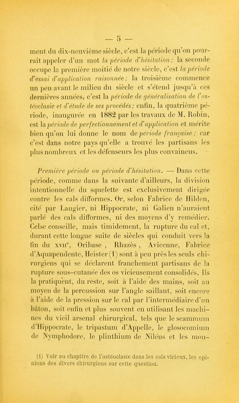 ment du dix-nouvièmc siècle, c'est Iti pdi'iodc qu'on pour- rait appeloi* d'un mot la période (f hésitation ; la seconde occupe h première moitié de notre siècle, c'est la période d'essai d\ipplicatioii raisonnée ; la troisième commence im peu avant le milieu du siècle et s'étend jusqu'à ces dernières années, c'est la période de généralisation de Vos- téodasie et d'étude de ses procédés ; enfin, la quatrième pé- riode, inaugurée en 1882 par les travaux de M. Robin, est la période de perfectionnement et d'application et mérite bien qu'on lui donne le nom àe. période française ; car c'est dans notre pays qu'elle a trouvé les partisans les plus nombreux et les défenseurs les plus convaincus. Première période ou période d'hésitation. — Dans cette période, comme dans la suivante d'ailleurs, la division intentionnelle du squelette est exclusivement dirigée contre les cals difformes. Or, selon Fabrice de Hilden, cité par Laugier, ni Hippocrate, ni Galien n'auraient parlé des cals difformes, ni des moyens d'y remédier. Celse conseille, mais timidement, la rupture du cal et, durant cette longue suite de siècles qui conduit vers la fin du xvn% Oribase , Rhazès , Avicenne, Fabrice d'Aquapendente, Heister(l) sont à peu près les seuls chi- rurgiens qui se déclarent franchement partisans de la rupture sous-cutanée des os vicieusement consolidés. lis la pratiquent, du reste, soit à l'aide des mains, soit au moyen de la percussion sur l'angle saillant, soit encore à l'aide de la pression sur le cal par l'intermédiaire d'un bâton, soit enfin et plus souvent en utilisant les machi- nes du vieil arsenal chirurgical, tels que le scammum d'Hippocrate, le tripastum d'Appelle, le glosocomium de Nymphodore, le plinthium de Niléus et les mou- (1) Voir au chapitre de l'ostéoclasic dans les cals vicieux, les opi- nions des divers chirurgiens sur cette question.