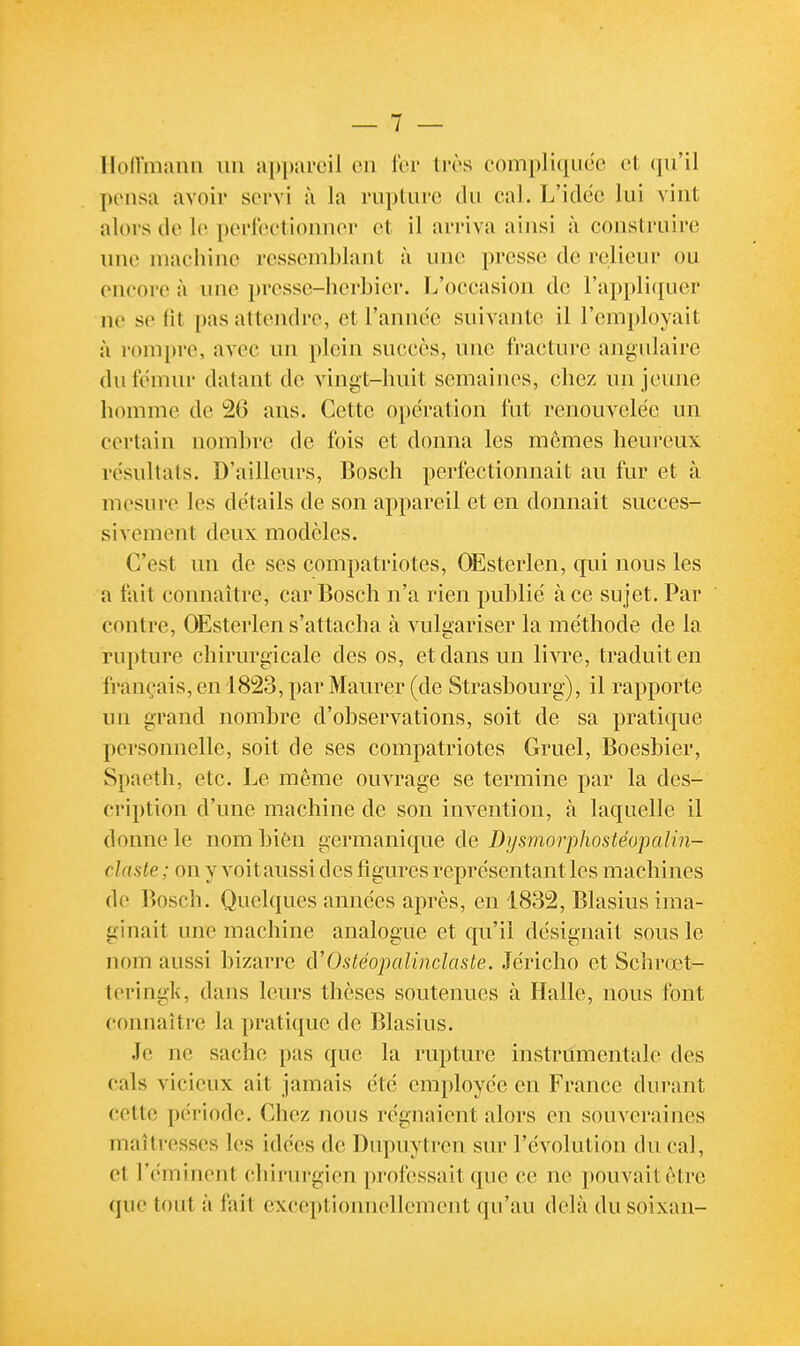 Ilon'manii un appareil en l'ei- très conipluiudc et qu'il pensa avoir servi à la rupture du eal. L'idée lui vint alors de le perleetionuer et il arriva ainsi à eonstruire une niaeliine ressemblant à une presse de relieur ou eneore à une presse-herbier. L'oceasion de l'appliciuer ne se fit pas attendre, et l'année suivante il l'employait à rompre, avec un plein succès, une fracture angulaire du fémur datant de vingt-huit semaines, chez un jeune homme de 26 ans. Cette opération fut renouvelée un certain nombre de fois et donna les mômes heureux résultats. D'ailleurs, Bosch perfectionnait au fur et à. mesure les détails de son appareil et en donnait succes- sivement deux modèles. C'est un de ses compatriotes, OEsterlen, qui nous les a fait connaître, car Bosch n'a rien publié à ce sujet. Par contre, OEsterlen s'attacha à vulaariser la méthode de la rupture chirurgicale des os, et dans un livre, traduit en français,en 18î23, par Maurer (de Strasbourg), il rapporte un grand nombre d'observations, soit de sa pratique personnelle, soit de ses compatriotes Gruel, Boesbier, Spaetlî, etc. Le même ouvrage se termine par la des- cription d'une machine de son invention, à laquelle il donne le nom biôn germanique de Dysmorphostéopalin- clasle ; on y voit aussi des figures représentant les machines de Bosch. Quelques années après, en 1832, Blasius ima- ginait une machine analogue et qu'il désignait sous le nom aussi bizarre ù'Ostéopalindaste. Jéricho et Schrœt- teringk, dans leurs thèses soutenues à Halle, nous font connaître la pratique de Blasius. Je ne sache pas que la rupture instriîmentale des cals vicieux ait jamais été employée en France durant cette période. Chez nous régnaient alors en souveraines maîtresses les idées de Dupuytren sur l'évolution du cal, et l'éminent chirurgien professait que ce ne pouvait être que tout à fait exceptionnellement qu'au delà du soixan-