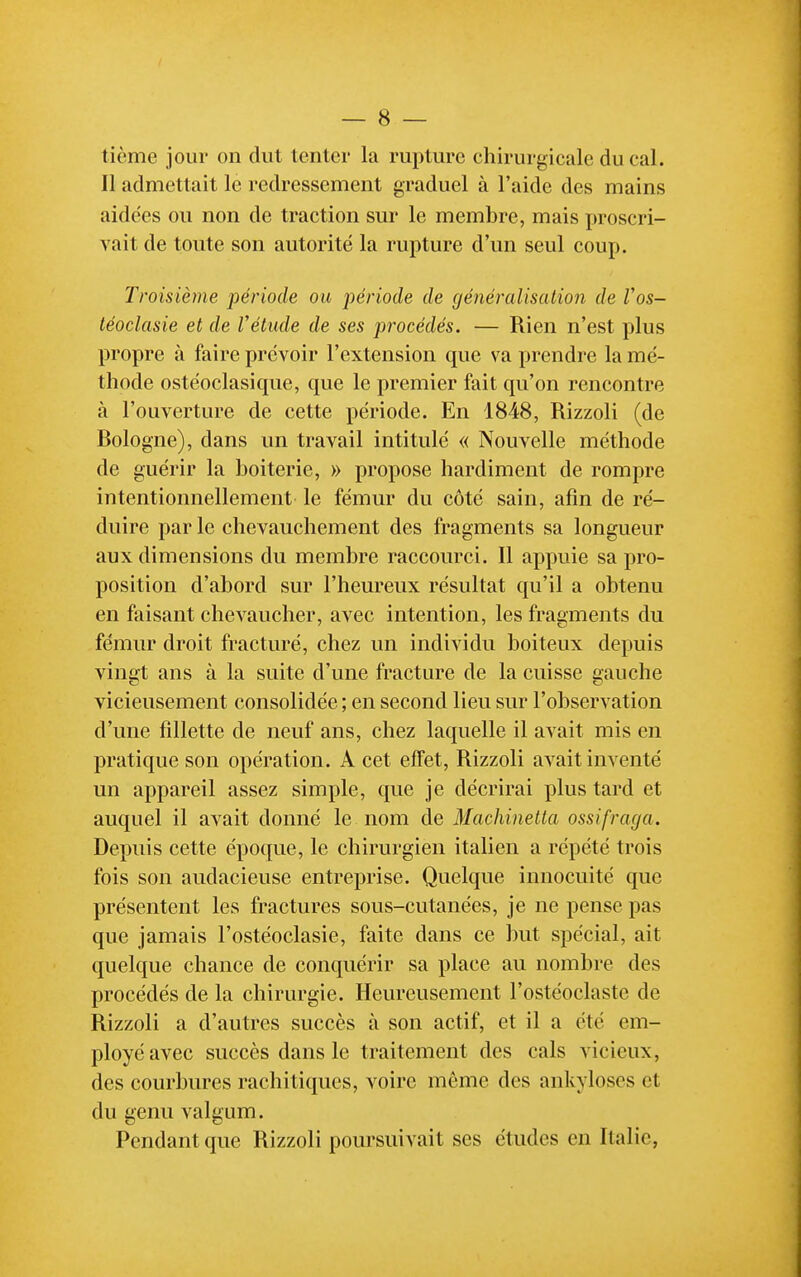 tième jour on dut tenter la rupture chirurgicale du cal. Il admettait le redressement graduel à l'aide des mains aidées ou non de traction sur le membre, mais proscri- vait de toute son autorité la rupture d'un seul coup. Troisième période ou période de généralisation de Vos- léoclasie et de Vétude de ses procédés. — Rien n'est plus propre à faire prévoir l'extension que va prendre la mé- thode ostéoclasique, que le premier fait qu'on rencontre à l'ouverture de cette période. En 1848, Rizzoli (de Bologne), dans un travail intitulé « Nouvelle méthode de guérir la boiterie, » propose hardiment de rompre intentionnellement le fémur du côté sain, afin de ré- duire par le chevauchement des fragments sa longueur aux dimensions du membre raccourci. Il appuie sa pro- position d'abord sur l'heureux résultat qu'il a obtenu en faisant chevaucher, avec intention, les fragments du fémur droit fracturé, chez un individu boiteux depuis vingt ans à la suite d'une fracture de la cuisse gauche vicieusement consolidée ; en second lieu sur l'observation d'une fillette de neuf ans, chez laquelle il avait mis en pratique son opération. A cet effet, Rizzoli avait inventé un appareil assez simple, que je décrirai plus tard et auquel il avait donné le nom de Machinetta ossifraga. Depuis cette époque, le chirurgien italien a répété trois fois son audacieuse entreprise. Quelque innocuité que présentent les fractures sous-cutanées, je ne pense pas que jamais l'ostéoclasie, faite dans ce but spécial, ait quelque chance de conquérir sa place au nombre des procédés de la chirurgie. Heureusement l'ostéoclaste de Rizzoli a d'autres succès à son actif, et il a été em- ployé avec succès dans le traitement des cals vicieux, des courbures rachitiques, voire môme des ankyloses et du genu valgum. Pendant que Rizzoli poursuivait ses études en Italie,