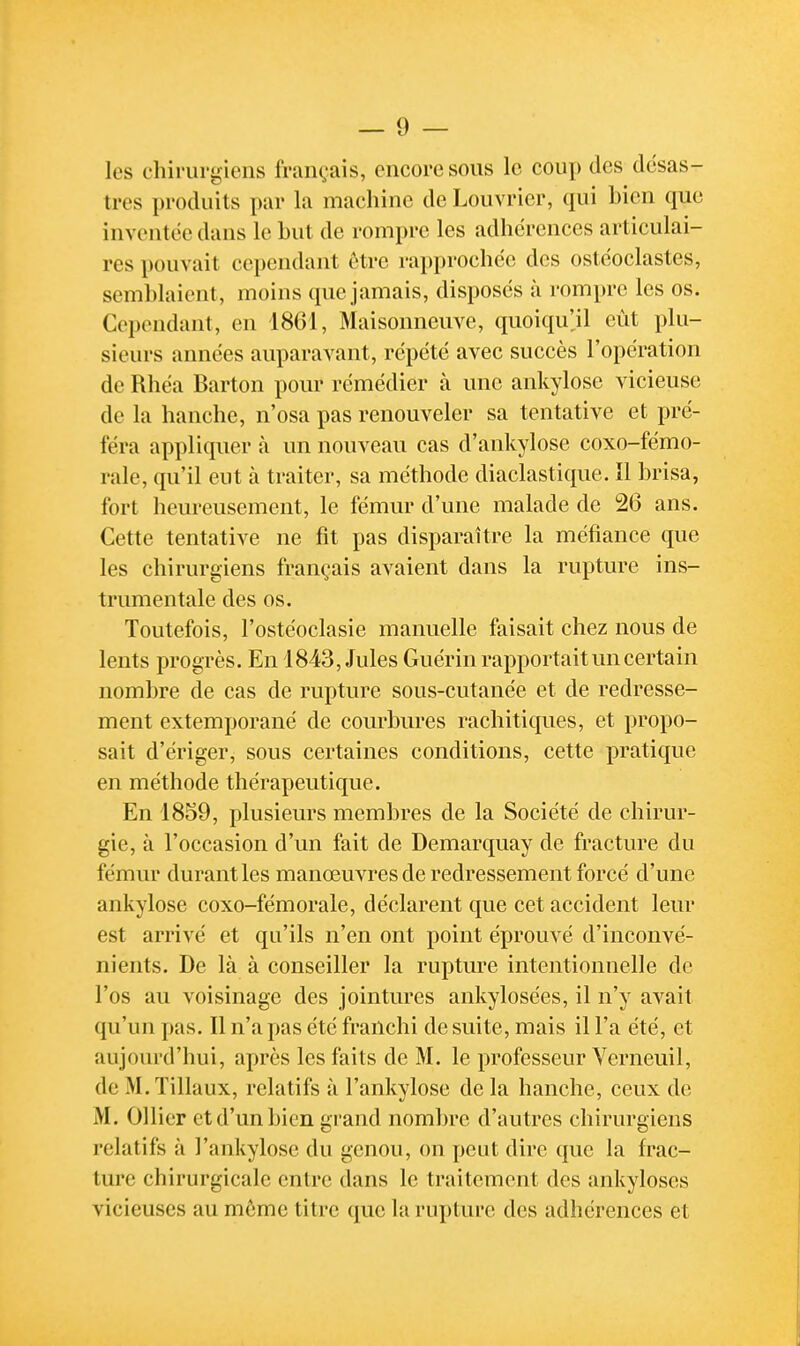 les chirurgiens français, encore sous le coup des desas- tres produits par la machine de Louvrier, qui bien que inventée dans le Lut de rompre les adhérences articulai- res pouvait cependant ôtre rapprochée des ostëoclastes, semblaient, moins que jamais, disposés à rompre les os. Cependant, en 1861, Maisonneuve, quoiqu'jl eût plu- sieurs années auparavant, répété avec succès l'opération de Rhéa Barton pour rémédier à une ankylosc vicieuse de la hanche, n'osa pas renouveler sa tentative et pré- féra appliquer à un nouveau cas d'ankylose coxo-fémo- rale, qu'il eut à traiter, sa méthode diaclastique. Il brisa, fort heureusement, le fémur d'une malade de 26 ans. Cette tentative ne fit pas disparaître la méfiance que les chirurgiens français avaient dans la rupture ins- trumentale des os. Toutefois, l'ostéoclasie manuelle faisait chez nous de lents progrès. En 1843, Jules Guérin rapportait un certain nombre de cas de rupture sous-cutanée et de redresse- ment extemporané de courbures rachitiques, et propo- sait d'ériger, sous certaines conditions, cette pratique en méthode thérapeutique. En 1859, plusieurs membres de la Société de chirur- gie, à l'occasion d'un fait de Demarquay de fracture du fémur durant les manœuvres de redressement forcé d'une ankylosc coxo-fémorale, déclarent que cet accident leur est arrivé et qu'ils n'en ont point éprouvé d'inconvé- nients. De là à conseiller la rupture intentionnelle de l'os au voisinage des jointures ankylosées, il n'y avait qu'un pas. Il n'a pas été franchi de suite, mais il l'a été, et aujourd'hui, après les faits de M. le professeur Verneuil, de M. Tillaux, relatifs à l'ankylose de la hanche, ceux de M. OUier et d'un bien grand nombre d'autres chirurgiens relatifs à l'ankylose du genou, on peut dire que la frac- ture chirurgicale entre dans le trjiitement des îuikyloses vicieuses au même titre que la rupture des adhérences et
