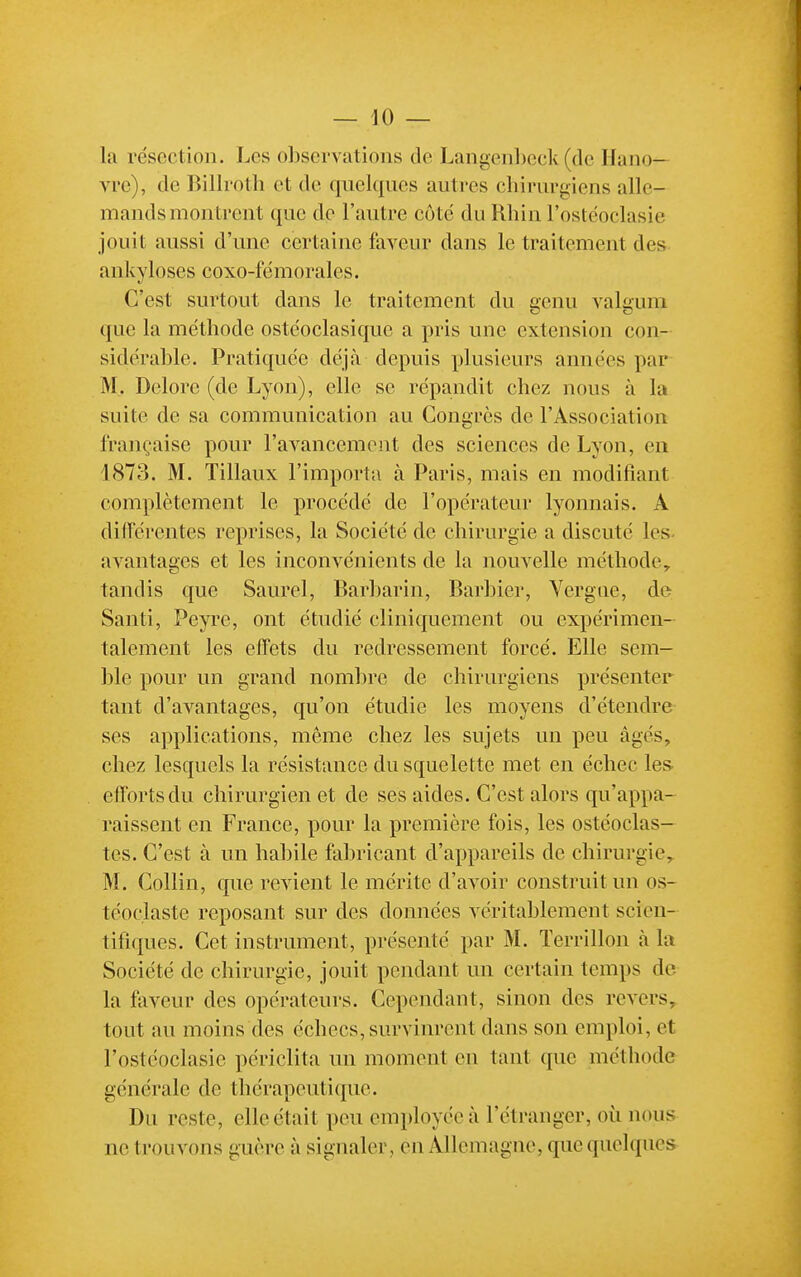 la résection. Les observations de Langenhcck (de Hano- vre), de Billroth et de qnel([ues auti-es chirurgiens alle- mands montrent que de l'autre côte du Rhin l'ostéoclasic jouit aussi d'une certaine faveur dans le traitement des ankyloses coxo-fëmorales. C'est surtout dans le traitement du genu valgum que la méthode ostéoclasique a pris une extension con- sidérable. Pratiquée déjà depuis plusieurs années par M. Delore (de Lyon), elle se répandit chez nous à la suite de sa communication au Congres de l'Association française pour l'avancement des sciences de Lyon, en 1873. M. Tillaux l'importa à Paris, mais en modifiant complètement le procédé de l'opérateur lyonnais. A différentes reprises, la Société de chirurgie a discuté les. avantages et les inconvénients de la nouvelle méthode, tandis que Saurel, Barbarin, Barbier, Vergue, de Santi, Peyre, ont étudié cliniquement ou expérimen- talement les effets du redressement forcé. Elle sem- ble pour un grand nombre de chirurgiens présenter tant d'avantages, qu'on étudie les moyens d'étendre ses applications, même chez les sujets un peu âgés, chez lesquels la résistance du squelette met en échec les. efforts du chirurgien et de ses aides. C'est alors qu'appa- raissent en France, pour la première fois, les ostéoclas- tes. C'est à un habile fabricant d'appareils de chirurgie, M. Collin, que revient le mérite d'avoir construit un os- téoclaste reposant sur des données véritablement scien- tifiques. Cet instrument, présenté par M. ïerrillon à la Société de chirurgie, jouit pendant un certain temps de la faveur des opérateurs. Cependant, sinon des revers, tout au moins des échecs, survinrent dans son emploi, et l'ostéoclasie périclita un moment en tant que méthode générale de thérapeutique. Du reste, elle était peu employée à l'étranger, où nous ne trouvons guère à signaler , en Allemagne, que quelques