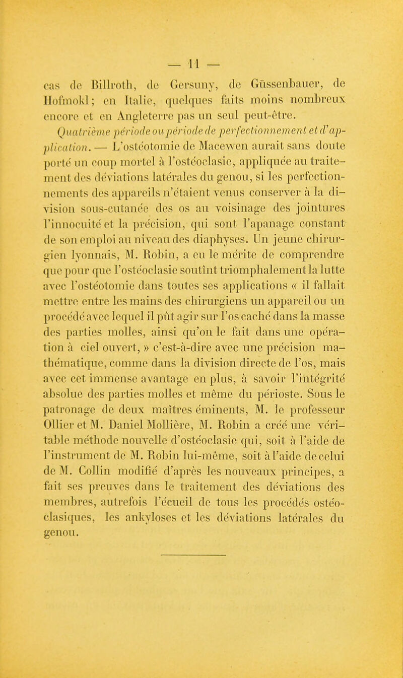 cas de Billroth, de Gersiiny, de Gûssenbaiier, de llofmokl; en Italie, quelques laits moins nombreux encore et en Angleterre pas un seul pcut-cMre. Quatrième période ou période de perfectionnement et d'ap- plication. — L'ostéotomie de Macewcn aurait sans doute porte un coup mortel à l'ostcoclasie, appliquée au traite- ment des déviations latérales du genou, si les perfection- nements des appareils n'étaient venus conserver à la di- vision sous-cutanée des os au voisinage des jointures l'innocuité et la précision, qui sont l'apanage constant de son emploi au niveau des diapliyses. Un jeune chirur- gien lyonnais, M. Robin, a eu le mérite de comprendre que pour que l'ostéoclasie soutînt triomphalement la lutte avec l'ostéotomie dans toutes ses applications « il fallait mettre entre les mains des chirurgiens un appareil ou un procédé avec lequel il put agir sur l'os caché dans la masse des parties molles, ainsi qu'on le fait dans une opéra- tion à ciel ouvert, » c'est-à-dire avec une précision ma- thématique, comme dans la division directe de l'os, mais avec cet immense avantage en plus, à savoir l'intégrité absolue des parties molles et même du périoste. Sous le patronage de deux maîtres éminents, M. le professeur Ollier et M. Daniel Mollière, M. Robin a créé une véri- table méthode nouvelle d'ostéoclasie qui, soit à l'aide de l'instrument de M. Robin lui-même, soit à l'aide de celui de M. Collin modifié d'après les nouveaux principes, a fait ses preuves dans le traitement des déviations des membres, autrefois l'écueil de tous les procédés ostéo- clasiques, les ankyloses et les déviations latérales du genou.