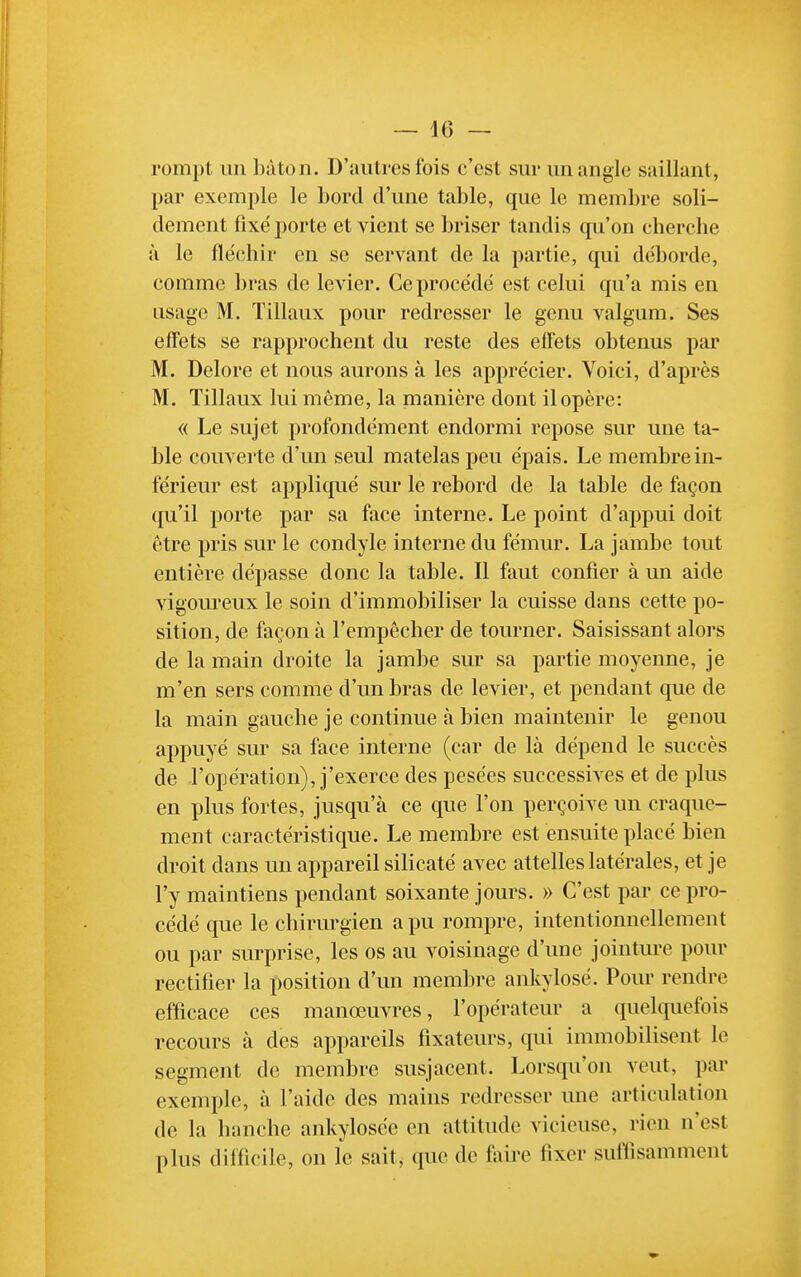 rompt un bâton. D'autres fois c'est sur un angle saillant, par exemple le bord d'une table, que le membre soli- dement fixé porte et vient se briser tandis cpi'on cherche à le fléchii' en se servant de la partie, qui déborde, comme bras de levier. Ce procédé est celui qu'a mis en usage M. Tillaux pour redresser le genu valgum. Ses effets se rapprochent du reste des effets obtenus par M. Delore et nous aurons à les apprécier. Voici, d'après M. Tillaux lui même, la manière dont il opère: (( Le sujet profondément endormi repose sur une ta- ble couverte d'un seul matelas peu épais. Le membre in- férieur est appliqué sur le rebord de la table de façon qu'il porte par sa face interne. Le point d'appui doit être pris sur le condyle interne du fémur. La jambe tout entière dépasse donc la table. Il faut confier à un aide vigoureux le soin d'immobiliser la cuisse dans cette po- sition, de façon à l'empêcher de tourner. Saisissant alors de la main droite la jambe sur sa partie moyenne, je m'en sers comme d'un bras de levier, et pendant que de la main gauche je continue à bien maintenir le genou appuyé sur sa face interne (car de là dépend le succès de l'opération), j'exerce des pesées successives et de plus en plus fortes, jusqu'à ce que l'on perçoive un craque- ment caractéristique. Le membre est ensuite placé bien droit dans un appareil silicaté avec attelles latérales, et je l'y maintiens pendant soixante jours. » C'est par ce pro- cédé que le chirurgien a pu rompre, intentionnellement ou par surprise, les os au voisinage d'une jointure pour rectifier la position d'un membre ankylosé. Pour rendre efficace ces manœuvres, l'opérateur a quelquefois recours à des appareils fixateurs, qui immobilisent le segment de membre susjacent. Lorsqu'on veut, par exemple, à l'aide des mains redresser une articulation de la hanche ankylosée en attitude vicieuse, rien n'est plus difficile, on le sait, que de faire fixer suffisamment