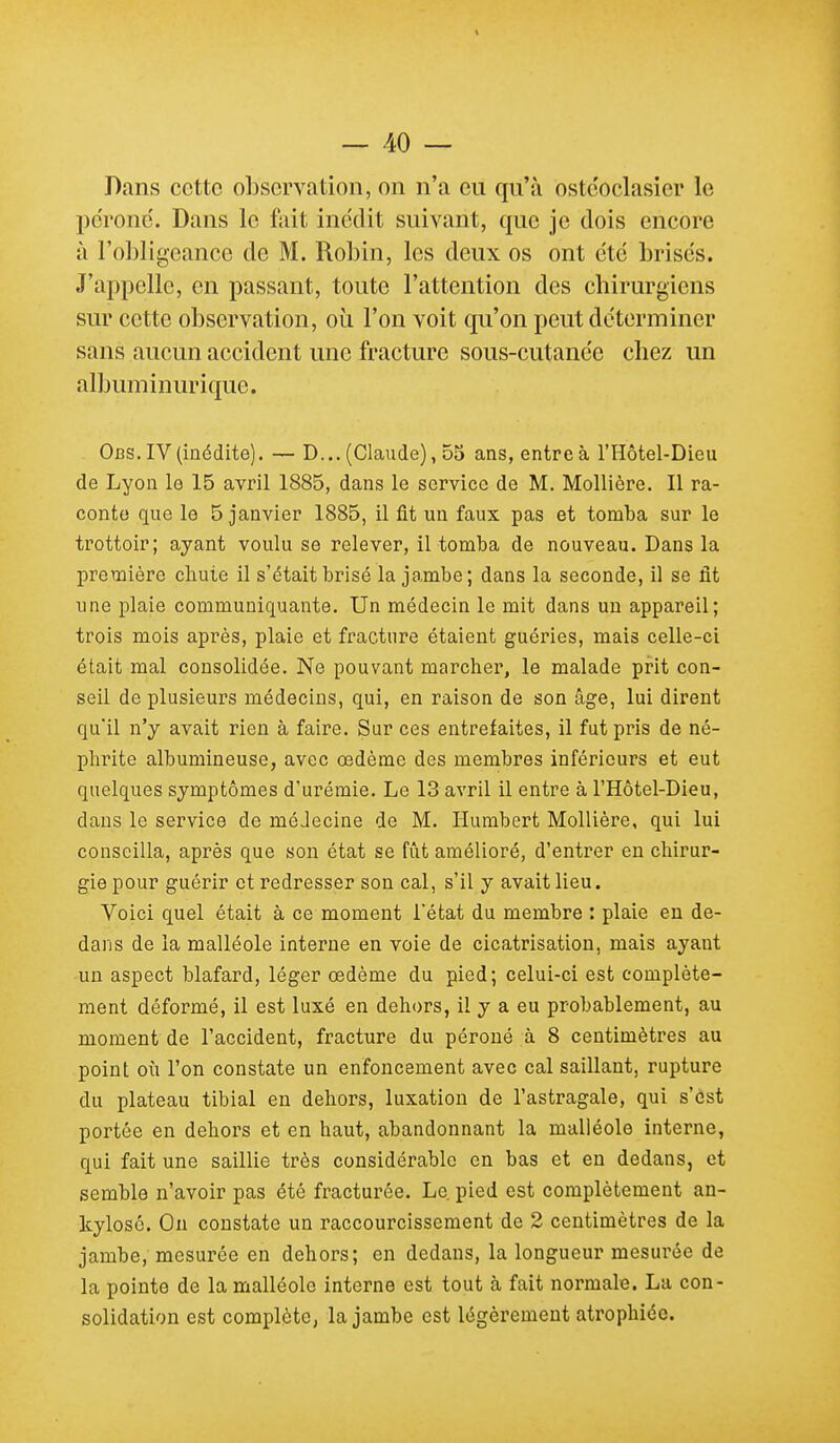 Dans cette observation, on n'a eu qu'à ostcoclasier le pe'ronc'. Dans le fait inédit suivant, que je dois encore à l'obligeance de M. Robin, les deux os ont été brisés. J'appelle, en passant, toute l'attention des chirurgiens sur cette observation, où l'on voit qu'on peut déterminer sans aucun accident une fracture sous-cutanée chez un albuminurique. Obs. IV (inédite). — D... (Claude), 55 ans, entre à l'Hôtel-Dleu de Lyon le 15 avril 1885, dans le service de M. Mollière. II ra- conte que le 5 janvier 1885, il fit un faux pas et tomba sur le trottoir; ayant voulu se relever, il tomba de nouveau. Dans la première chute il s'était brisé la jambe; dans la seconde, il se fit une plaie communiquante. Un médecin le mit dans un appareil; trois mois après, plaie et fracture étaient guéries, mais celle-ci était mal consolidée. Ne pouvant marcher, le malade prit con- seil de plusieurs médecins, qui, en raison de son âge, lui dirent qu'il n'y avait rien à faire. Sur ces entrefaites, il fut pris de né- phrite albumineuse, avec œdème des membres inférieurs et eut quelques symptômes d'urémie. Le 13 avril il entre à l'Hôtel-Dieu, dans le service de méJecine de M. Humbert Mollière, qui lui conseilla, après que son état se fût amélioré, d'entrer en chirur- gie pour guérir et redresser son cal, s'il y avait lieu. Voici quel était à ce moment l'état du membre : plaie en de- dans de la malléole interne en voie de cicatrisation, mais ayant un aspect blafard, léger œdème du pied; celui-ci est complète- ment déformé, il est luxé en dehors, il y a eu probablement, au moment de l'accident, fracture du péroné à 8 centimètres au point où l'on constate un enfoncement avec cal saillant, rupture du plateau tibial en dehors, luxation de l'astragale, qui s'est portée en dehors et en haut, abandonnant la malléole interne, qui fait une saillie très considérable en bas et en dedans, et semble n'avoir pas été fracturée. Le. pied est complètement an- kylosc. Ou constate un raccourcissement de 2 centimètres de la jambe, mesurée en dehors; en dedans, la longueur mesurée de la pointe de la malléole interne est tout à fait normale. La con- solidation est complète, la jambe est légèrement atrophiée.