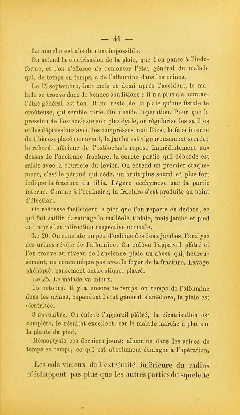 La marcho est absolument impossible. On attend la cicatrisation de la plaie, que l'on panse à l'iodo- forrae, et l'on s'efforce de remonter l'état général du malade qui, de temps en temps, a de l'albumine dans les urines. Le 15 septembre, huit mois et demi après l'accident, le ma- lade se trouve dans de bonnes conditions : il n'a plus d'albumine, l'état général est bon. Il ne reste de la plaie qu'une fistulette croûteuse, qui semble tarie. On décide l'opération. Pour que la pression de l'ostéoclaste soit plus égale, on régularise les saillies et les dépressions avec des compresses mouillées; la face interne du tibia est placée en avant, la jambe est vigoureusement serrée ; le rebord inférieur de l'ostéoclaste repose immédiatement au- dessus de l'ancienne fracture, la courte partie qui déborde est saisie avec la courroie du levier. On entend un premier craque- ment, c'est le péroné qui cède, un bruit plus sourd et plus fort indique la fracture du tibia. Légère ecchymose sur la partie interne. Comme à l'ordinaire, la fracture s'est produite au point d'élection. On redresse facilement le pied que l'on reporte en dedans, ce qui fait saillir davantage la malléole tibiale, mais jambe et pied ont repris leur direction respective normale. Le 20. Ou constate un peu d'œdème des deux jambes, l'analyse des urines révèle de l'albumine. On enlève l'appareil plâtré et l'on trouve au niveau de l'ancienne plaie un abcès qui, heureu- sement, ne communique pas avec le foyer de la fracture. Lavage phéniqué, pansement antiseptique, plâtré. Le 25. Le malade va mieux. 15 octobre. Il y a encore de temps en temps de l'albumine dans les urines, cependant l'état général s'améliore, la plaie est cicatrisée. 3 novembre. On enlève l'appareil plâtré, la cicatrisation est complète, le résultat excellent, car le malade marche à plat sur la plante du pied. Hémoptysie ces derniers jours; albumine dans les urines de temps en temps, ce qui est absolument étranger à l'opération. Les cals vicieux de l'extrémité inférieure du radius n'échappent pas plus que les autres parties du squelette