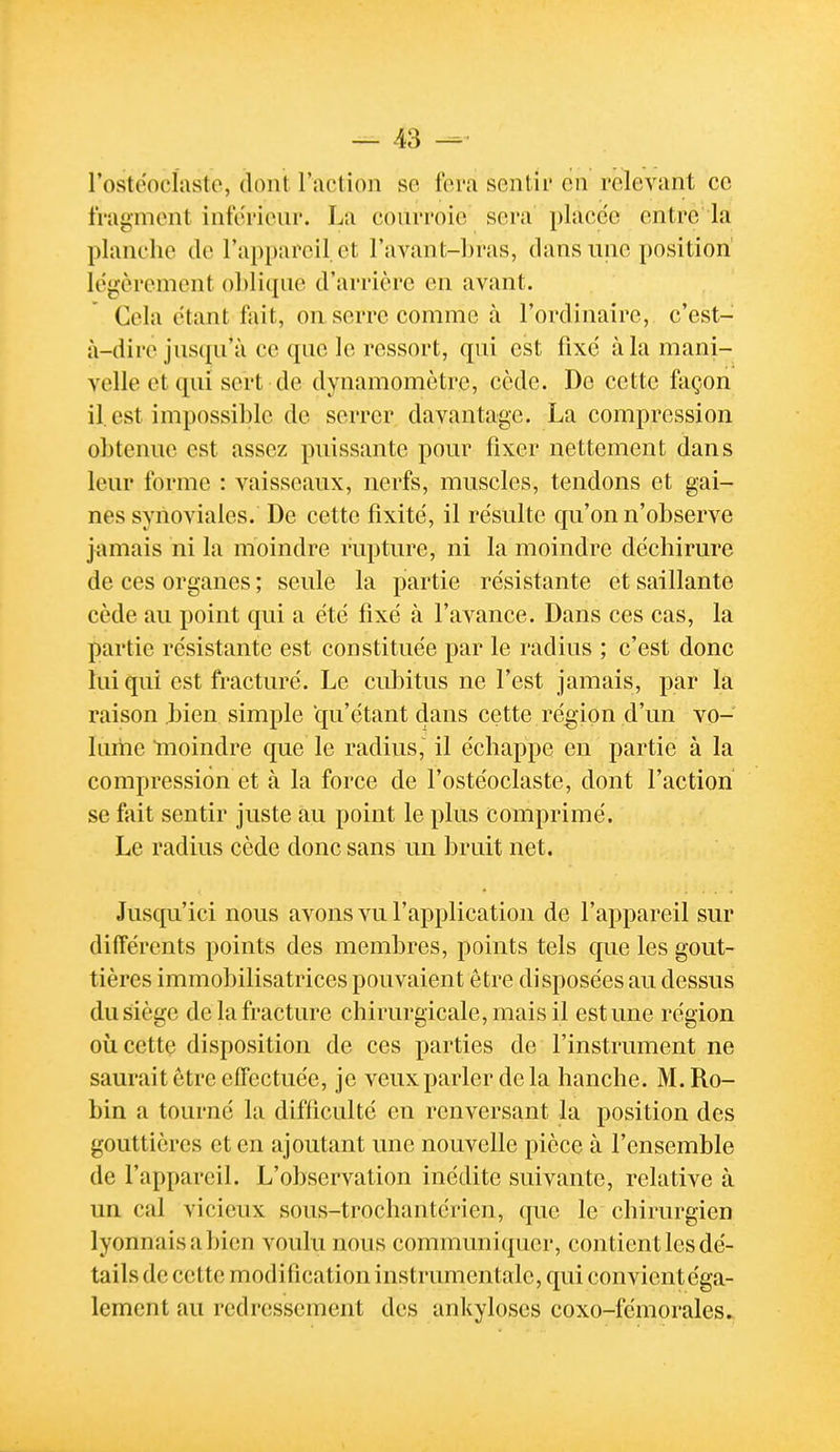 rostéocliisto, dont l'action se fera senlii' en relevant ce fragment inférieur. La courroie sera placée entre la planche de l'appareil et l'avant-hras, dans une position légèrement ohlique d'arrière en avant. Cela étant fait, on serre comme à l'ordinaire, c'est- à-dire jus(pi'à ce que le ressort, qui est fixe à la mani- velle et qui sert de dynamomètre, cède. De cette façon il. est impossible de serrer davantage. La compression obtenue est assez puissante pour fixer nettement dans leur forme : vaisseaux, nerfs, muscles, tendons et gai- nes synoviales. De cette fixité, il re'sulte qu'on n'observe jamais ni la moindre rupture, ni la moindre déchirure de ces organes ; seule la partie résistante et saillante cède au point qui a été fixé à l'avance. Dans ces cas, la partie résistante est constituée par le radius ; c'est donc lui qui est fracturé. Le cubitus ne l'est jamais, par la raison bien simple qu'étant dans cette région d'un vo- lume moindre que le radius, il échappe en partie à la compression et à la force de l'ostéoclaste, dont l'action se fait sentir juste au point le plus comprimé. Le radius cède donc sans un bruit net. Jusqu'ici nous avons vu l'application de l'appareil sur différents points des membres, points tels que les gout- tières immobilisatrices pouvaient être disposées au dessus du siège de la fracture chirurgicale, mais il est une région oùcettç disposition de ces parties de l'instrument ne saurait être effectuée, je veux parler de la hanche. M.Ro- bin a tourné la difficulté en renversant la position des gouttières et en ajoutant une nouvelle pièce à l'ensemble de l'appareil. L'observation inédite suivante, relative à un. cal vicieux sous-trochantérien, que le chirurgien lyonnaisabien voulu nous commvmiquer, contient les dé- tails de cette modification instrumentale, qui convientéga- lement au redressement des ankyloses coxo-fémorales.