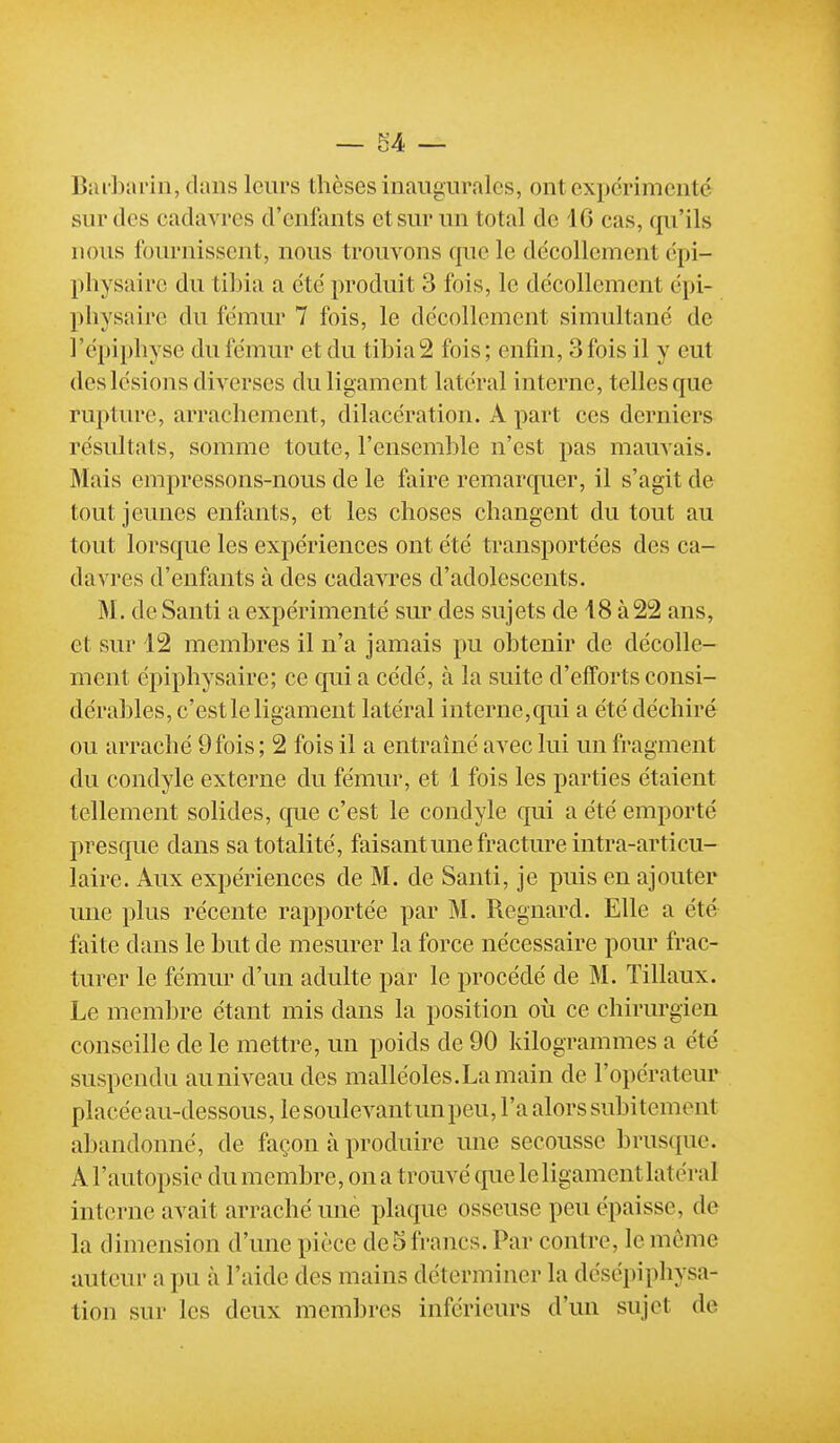 ~M — Biu-barin, dans leurs thèses inaugurales, ont expérimenté sur des cadavres d'enfants et sur un total de 16 cas, qu'ils nous fournissent, nous trouvons que le décollement dpi- pliysairc du tilna a été produit 3 fois, le décollement épi- physaire du fémur 7 fois, le décollement simultané de l'épiphyse du fémur et du tibia2 fois; enfin, 3fois il y eut des lésions diverses du ligament latéral interne, telles que rupture, arrachement, dilacération. A part ces derniers résultats, somme toute, l'ensemble n'est pas mauvais. Mais empressons-nous de le faire remarquer, il s'agit de tout jeunes enfants, et les choses changent du tout au tout lorsque les expériences ont été transportées des ca- davres d'enfants à des cadavres d'adolescents. M. de Santi a expérimenté sur des sujets de 18 à22 ans, et sur 12 membres il n'a jamais pu obtenir de décolle- ment épiphysaire; ce qui a cédé, à la suite d'efforts consi- dérables, c'est le ligament latéral interne,qui a été déchiré ou arraché 9fois ; 2 fois il a entraîné avec lui un fragment du condyle externe du fémur, et 1 fois les parties étaient tellement solides, cjue c'est le condyle qui a été emporté presque dans sa totalité, faisant une fracture intra-articu- laire. Aux expériences de M. de Santi, je puis en ajouter une plus récente rapportée par M. Regnard. Elle a été faite dans le but de mesurer la force nécessaire pour frac- turer le fémur d'un adulte par le procédé de M. Tillaux. Le membre étant mis dans la position où ce chirurgien conseille de le mettre, un poids de 90 kilogrammes a été suspendu au niveau des malléoles.La main de l'opérateur placée au-dessous, le soulevant un peu, l'a alors subitement abandonné, de façon à produire une secousse brusque. A l'autopsie du membre, on a trouvé cpie le ligament latéral interne avait arraché une plaque osseuse peu épaisse, de la dimension d'une pièce de 5 francs. Par contre, le même auteur a pu à l'aide des mains déterminer la désépiphysa- tion sur les deux membres inférieurs d'un sujet de