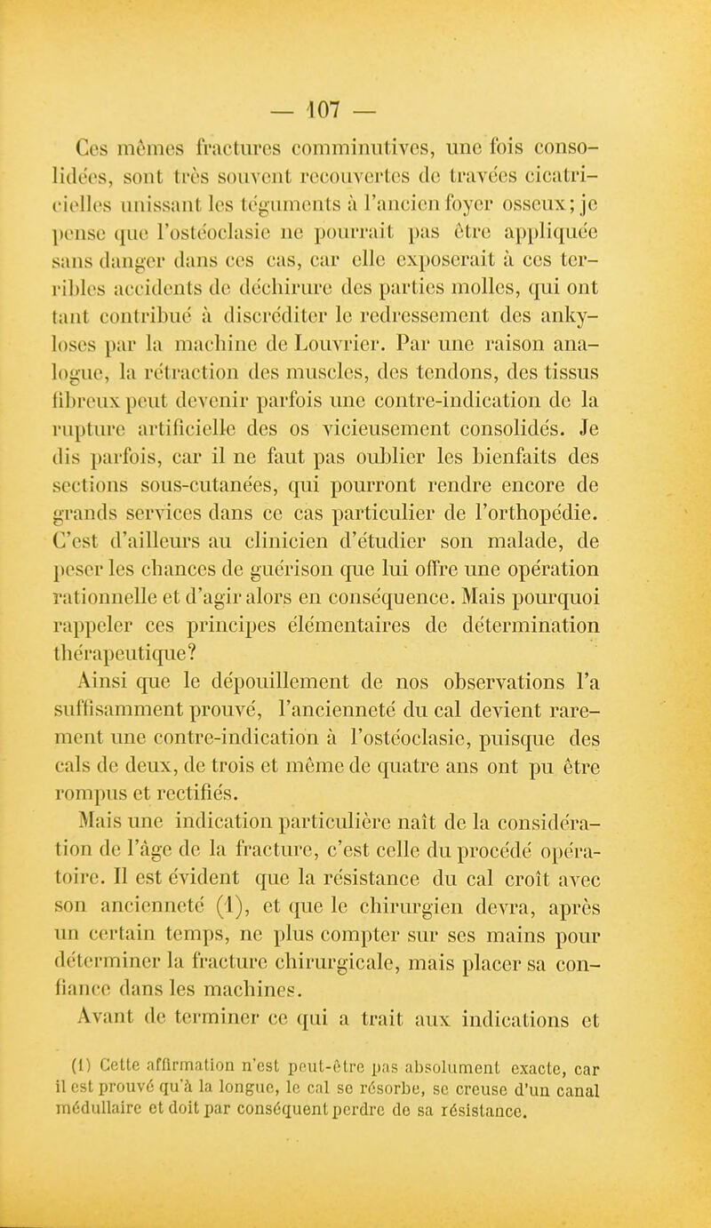 Ces mômes fractm'cs comminutives, une fois conso- lidées, sont très souvent recouvertes de travées ciciitri- cielles unissant les téguments à l'ancien foyer osseux; je pense que l'ostéoclasie ne pourrait pas être appliquée sans danger dans ces cas, car elle exposerait à ces ter- ribles accidents de déchirure des parties molles, qui ont tant contribué à discréditer le redressement des anky- loscs par la machine de Louvrier. Par une raison ana- logue, la rétraction des muscles, des tendons, des tissus fibreux peut devenir parfois une contre-indication de la rupture artificielle des os vicieusement consolidés. Je dis parfois, car il ne faut pas oublier les bienfaits des sections sous-cutanées, qui pourront rendre encore de grands services dans ce cas particulier de l'orthopédie. C'est d'ailleurs au clinicien d'étudier son malade, de peser les chances de guérison que lui offre une opération rationnelle et d'agir alors en conséquence. Mais pourquoi rappeler ces principes élémentaires de détermination thérapeutique? Ainsi que le dépouillement de nos observations l'a suffisamment prouvé, l'ancienneté du cal devient rare- ment une contre-indication à l'ostéoclasie, puisque des cals de deux, de trois et môme de quatre ans ont pu ôtre rompus et rectifiés. Mais une indication particulière naît de la considéra- tion de l'âge de la fracture, c'est celle du procédé opéra- toire. Il est évident que la résistance du cal croit avec son ancienneté (1), et que le chirurgien devra, après un certain temps, ne plus compter sur ses mains pour déterminer la fracture chirurgicale, mais placer sa con- fiance dans les machines. Avant de terminer ce qui a trait aux indications et (l) Cette affirmation n'est pont-être pas absolument exacte, car il est prouvé qu'à la longue, le cal se résorbe, se creuse d'un canal médullaire et doit par conséquent perdre de sa résistance.