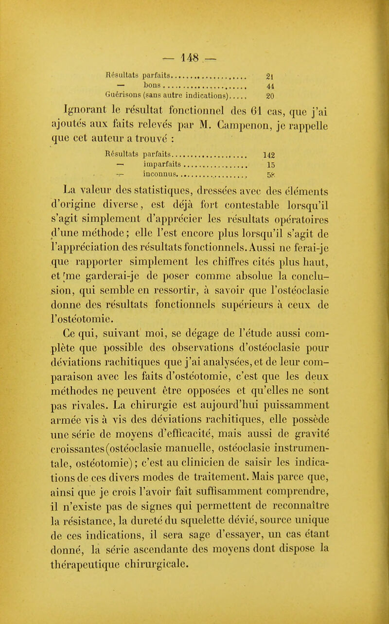 Résultats parfaits 2l — bons 44 Guérisons (sans autre indications) 20 Ignorant le résultat fonctionnel des 61 cas, que j'ai ajoutes aux liiits relevés par M. Campenon, je rappelle que cet auteur a trouvé : Résultats parfaits 142 — imparfaits 15 -r- inconnus 5K La valeur des statistiques, dressées avec des éléments d'origine diverse, est déjà fort contestable lorsqu'il s'agit simplement d'apprécier les résultats opératoires d'une méthode ; elle l'est encore plus lorsqu'il s'agit de l'appréciation des résultats fonctionnels. Aussi ne ferai-je que rapporter simplement les chiffres cités plus haut, et [me garderai-je de poser comme absolue la conclu- sion, qui semble en ressortir, à savoir que l'ostéoclasie donne des résultats fonctionnels supérieurs à ceux de l'ostéotomie. Ce qui, suivant moi, se dégage de l'étude aussi com- plète que possible des observations d'ostéoclasie pour déviations rachitiques que j'ai analysées, et de leur com- paraison avec les faits d'ostéotomie, c'est que les deux méthodes ne peuvent être opposées et qu'elles ne sont pas rivales. La chirurgie est aujourd'hui puissamment armée vis à vis des déviations rachitiques, elle possède une série de moyens d'efficacité, mais aussi de gravité croissantes(ostéoclasie manuelle, ostéoclasie instrumen- tale, ostéotomie) ; c'est au clinicien de saisir les indica- tions de ces divers modes de traitement. Mais parce que, ainsi que je crois l'avoir fait suffisamment comprendre, il n'existe pas de signes qui permettent de reconnaître la résistance, la dureté du squelette dévié, source unique de ces indications, il sera sage d'essayer, un cas étant donné, la série ascendante des moyens dont dispose la thérapeutique chirurgicale.