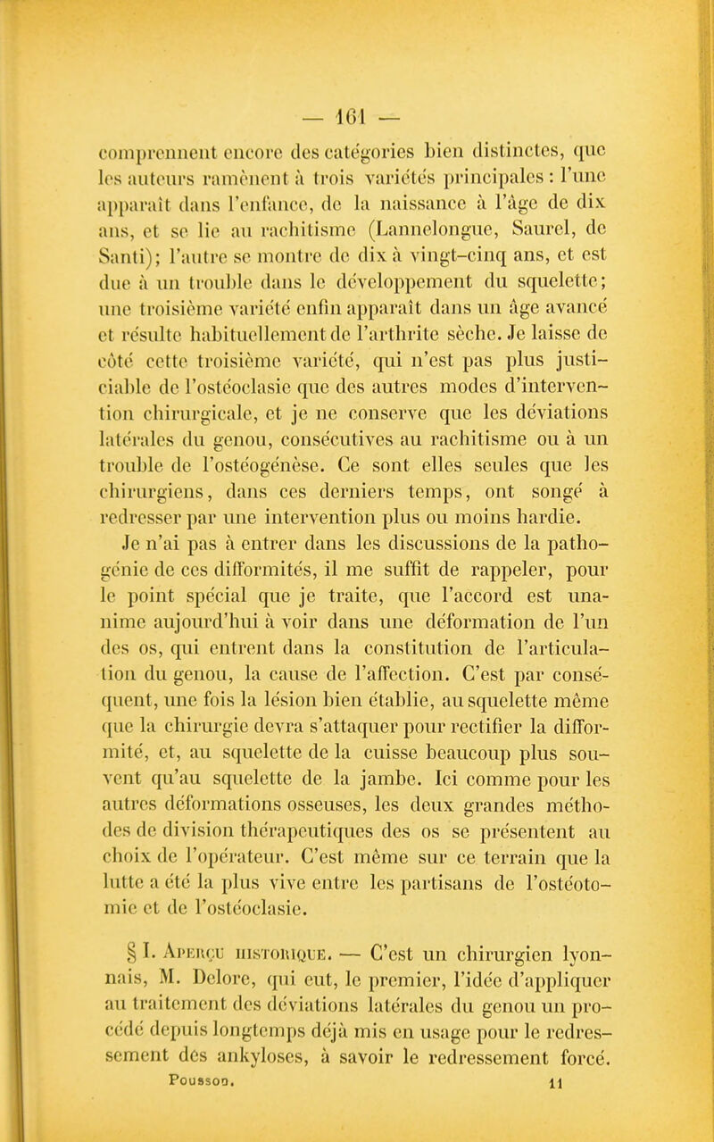 comprennent encore des catégories bien distinctes, que les auteurs ramènent à trois variétés principales : l'une apparaît dans l'enfance, de la naissance à l'àgc de dix ans, et se lie au rachitisme (Lannelongue, Saurel, de Santi); l'autre se montre de dix à vingt-cinq ans, et est due à un trouble dans le développement du squelette; une troisième variété enfin apparaît dans un âge avancé et résulte habituellement de l'arthrite sèche. Je laisse de côté cette troisième variété, qui n'est pas plus justi- ciable de l'ostéoclasie que des autres modes d'interven- tion chirurgicale, et je ne conserve que les déviations latérales du genou, consécutives au rachitisme ou à un trouble de l'ostéogénèse. Ce sont elles seules que les chirurgiens, dans ces derniers temps, ont songé à redresser par une intervention plus ou moins hardie. Je n'ai pas à entrer dans les discussions de la patho- génie de ces difformités, il me suffit de rappeler, pour le point spécial que je traite, que l'accord est una- nime aujourd'hui à voir dans une déformation de l'un des os, qui entrent dans la constitution de l'articula- tion du genou, la cause de l'alîection. C'est par consé- quent, une fois la lésion bien établie, au squelette même que la chirurgie devra s'attaquer pour rectifier la diffor- mité, et, au squelette de la cuisse beaucoup plus sou- vent qu'au squelette de la jambe. Ici comme pour les autres déformations osseuses, les deux grandes métho- des de division thérapeutiques des os se présentent au choix de l'opérateur. C'est même sur ce terrain que la lutte a été la plus vive entre les partisans de l'ostéoto- mie et de l'ostéoclasie. § I. Apku(;u insToiUQLE. — C'est un chirurgien lyon- nais, M. Dclore, qui eut, le premier, l'idée d'appliquer au traitement des déviations latérales du genou un pro- cédé depuis longtemps déjà mis en usage pour le redres- sement des ankyloses, à savoir le redressement forcé. POUSSOD. U