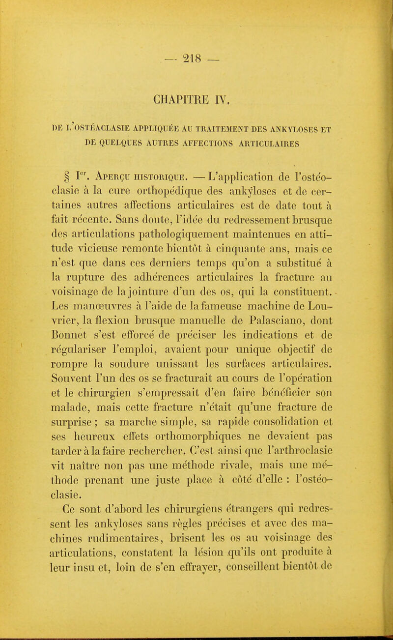 CHAPITRE IV. DE I/OSTÉACLASIE APPLIQUÉE AU TRAITEMENT DES ANKYLOSES ET DE QUELQUES AUTRES AFFECTIONS ARTICULAIRES § I. Aperçu historique. — L'application de l'ostéo- clasie à la cure orthopédique des ankyloses et de cer- taines autres affections articulaires est de date tout à fait récente. Sans doute, l'idée du redressement bruscpie des articulations pathologiquement maintenues en atti- tude vicieuse remonte bientôt à cinquante ans, mais ce n'est que dans ces derniers temps qu'on a substitué à la rupture des adhérences articulaires la fracture au voisinage de la jointure d'un des os, qui la constituent. • Les manœuvres à l'aide de la fameuse machine de Lou- vrier, la flexion brusque manuelle de Palasciano, dont Bonnet s'est efforcé de préciser les indications et de régulariser l'emploi, avaient pour unique objectif de rompre la soudure unissant les surfaces articulaires. Souvent l'un des os se fracturait au cours de l'opération et le chirurgien s'empressait d'en faire bénéficier son malade, mais cette fracture n'était qu'une fracture de surprise ; sa marche simple, sa rapide consolidation et ses heureux effets orthomorphiques ne devaient pas tarder à la faire rechercher. C'est ainsi que l'arthroclasie vit naître non pas une méthode rivale, mais une mé- thode prenant une juste place à côté d'elle : l'ostéo- clasie. Ce sont d'abord les chirurgiens étrangers qui redres- sent les ankyloses sans règles précises et avec des ma- chines rudimentaircs, brisent les os au voisinage des articulations, constatent la lésion qu'ils ont produite à leur insu et, loin de s'en effrayer, conseillent bientôt de