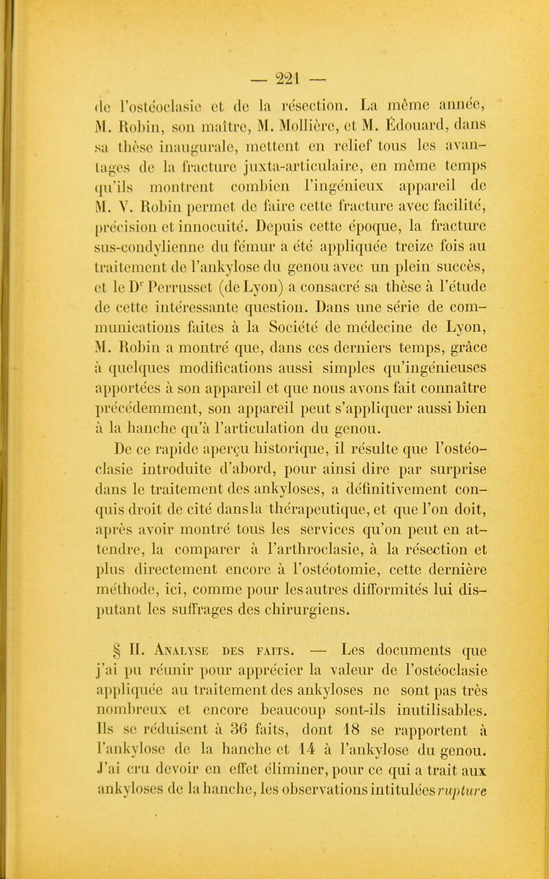 (le l'osléocliisie et de la résection. La môme année, M. RoLin, son maître, M. Mollièrc, et M. Edouard, dans sa thèse inaugurale, mettent en relief tous les avan- tages de la fracture juxta-articulaire, en môme temps (ju'ils montrent combien l'ingénieux appareil de iM. V. Robin permet de faire cette fracture avec facilité, précision et innocuité. Depuis cette époque, la fracture sus-condyliennc du fémur a été appliquée treize fois au traitement de l'ankylose du genou avec un plein succès, et le D'' Perrusset (de Lyon) a consacré sa thèse à l'étude de cette intéressante question. Dans une série de com- munications faites à la Société de médecine de Lyon, M. Robin a montré que, dans ces derniers temps, grâce à quelques modifications aussi simples qu'ingénieuses apportées à son appareil et que nous avons fait connaître précédemment, son appareil peut s'appliquer aussi bien à la hanche qu'à l'articulation du genou. De ce rapide aperçu historique, il résulte que l'ostéo- clasie introduite d'abord, pour ainsi dire par surprise dans le traitement des ankyloses, a définitivement con- quis droit de cité dansla thérapeutique, et que l'on doit, après avoir montré tous les services qu'on peut en at- tendre, la comparer à l'arthroclasie, à la résection et plus directement encore à l'ostéotomie, cette dernière méthode, ici, comme pour les autres difformités lui dis- putant les suffrages des chirurgiens. § IL Analyse des faits. — Les documents que j'ai pu réunir pour apprécier la valeur de l'ostéoclasie appliquée au traitement des ankyloses ne sont pas très nombreux et encore beaucoup sont-ils inutilisables. Ils se réduisent à 36 faits, dont 18 se rapportent à l'ankylose de la hanche et 14 à l'ankylose du genou. J'ai cru devoir en effet éliminer, pour ce qui a trait aux ankyloses de la hanche, les observations intitulées nt/j^u/-e