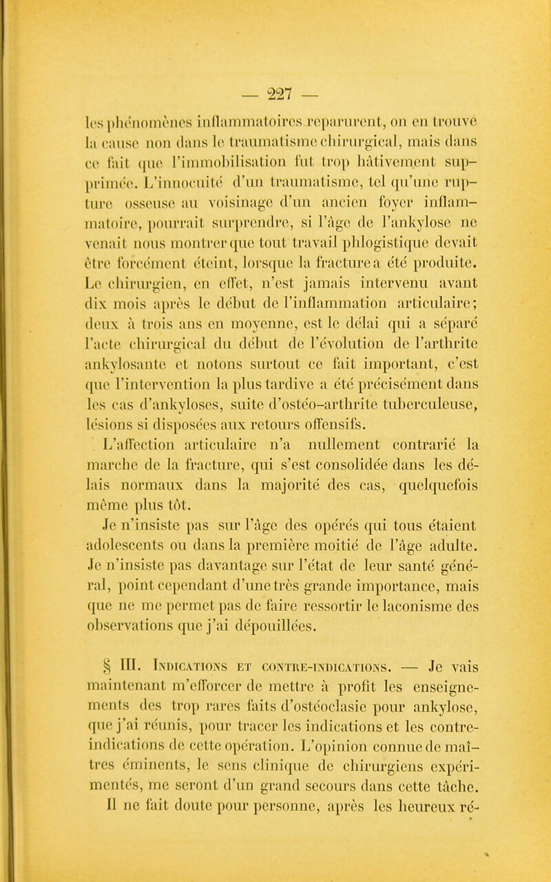 les phénomènes inlliimmatoires reparurent, on en trouve lii cause non dans le traumatisme ehirurgleal, mais dans ce fait ([ue l'immobilisation fut trop hâtivement sup- primée. L'innocuité d'un traumatisme, tel (pi'unc rup- ture osseuse au voisinage d'un ancien foyer inflam- matoire, pourrait surprendre, si l'âge de l'ankylose ne venait nous montrer que tout travail phlogisti(iue devait être forcément éteint, lorsque la fracture a été produite. Le chirurgien, en effet, n'est jamais intervenu avant dix mois après le début de l'inflammation articulaire; deux à trois ans en moyenne, est le délai qui a séparé l'acte chirurgical du début de l'évolution de l'arthrite ankylosantc et notons surtout ce fait important, c'est que l'intervention la plus tardive a été précisément dans les cas d'ankyloscs, suite d'ostéo-arthrite tuberculeuse, lésions si disposées aux retours offensifs. L'affection articulaire n'a nullement contrarié la marche de la fracture, qui s'est consolidée dans les dé- lais normaux dans la majorité des cas, quelquefois môme plus tôt. Je n'insiste pas sur l'âge des opérés qui tous étaient adolescents ou dans la première moitié de l'âge adulte. Je n'insiste pas davantage sur l'état de leur santé géné- ral, point cependant d'une très grande importance, mais que ne me permet pas de faire ressortir le laconisme des observations que j'ai dépouillées. IIL Indications et contue-indications. — Je vais maintenant m'efforcer de mettre à profit les enseigne- ments des trop rares faits d'ostéoclasie pour ankylose, que j'ai réunis, pour tracer les indications et les contre- indications de cette opération. L'opinion connue de maî- tres éminents, le sens clinique de chirurgiens expéri- mentés, me seront d'un grand secours dans cette tâche. Il ne fait doute pour personne, après les heureux ré-