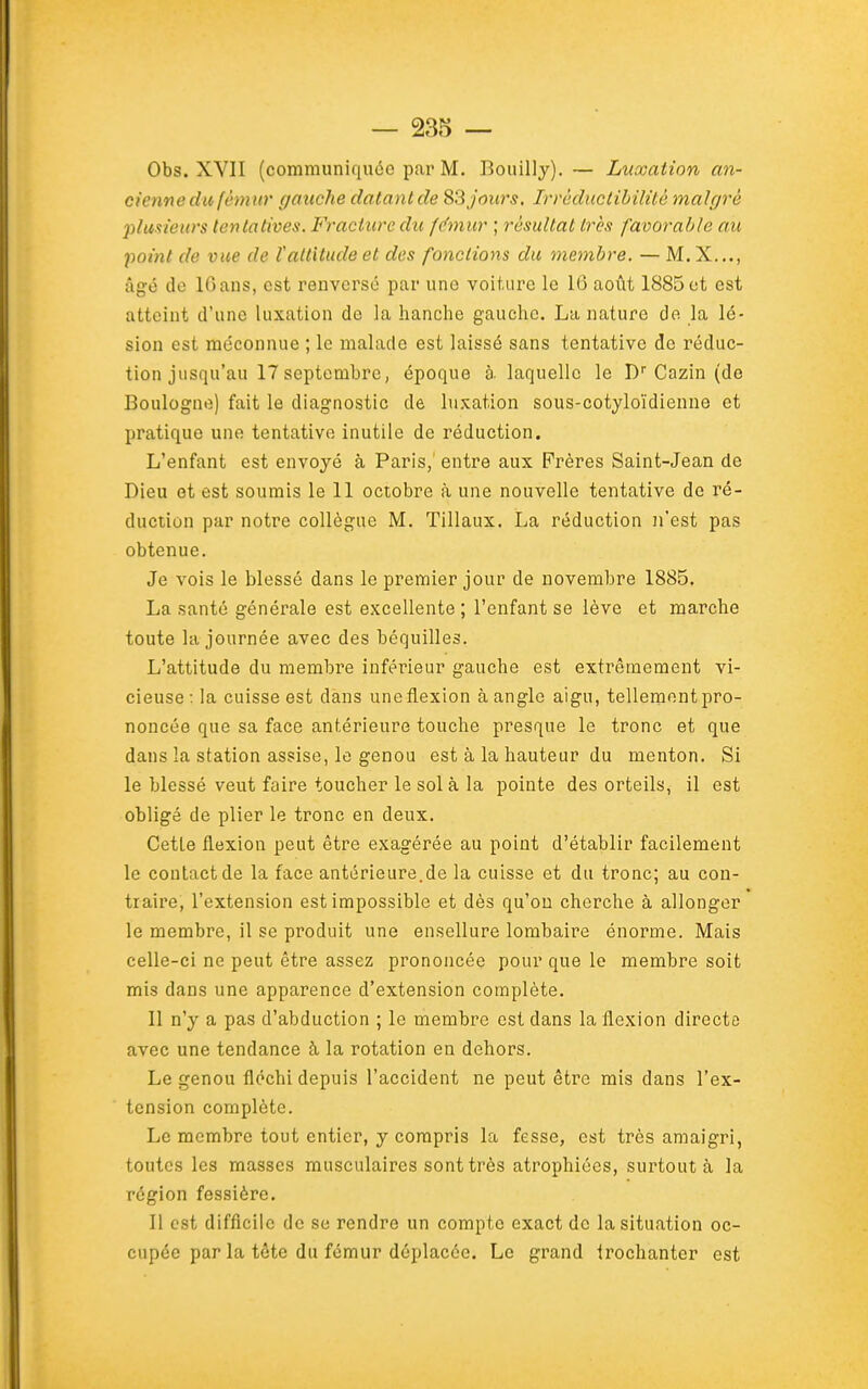 Obs. XVII (communiquée par M. Bouilly). — Luxation an- cienne du fémur gauche dalantde 83 jou7's. Irréductibilité malgré plusieurs tentatives. Fracture du f(fmur ; résultat très favorable au point de vue de l'attitude et des fonctions du membre. — M. X..., âgé de IGans, est renversé par une voiture le 16 août 1885 et est atteint d'une luxation de la hanche gauche. La nature de la lé- sion est méconnue ; le malade est laissé sans tentative de réduc- tion jusqu'au 17 septembre, époque à. laquelle le D Cazin (do Boulogne) fait le diagnostic de luxation sous-cotyloïdienne et pratique une tentative inutile de réduction. L'enfant est envoyé à Paris,' entre aux Frères Saint-Jean de Dieu et est soumis le 11 octobre à une nouvelle tentative de ré- duction par notre collègue M. Tillaux. La réduction n'est pas obtenue. Je vois le blessé dans le premier jour de novembre 1885. La santé générale est excellente ; l'enfant se lève et marche toute la journée avec des béquilles. L'attitude du membre inférieur gauche est extrêmement vi- cieuse: la cuisse est dans une flexion à angle aigu, tellement pro- noncée que sa face antérieure touche presque le tronc et que dans la station assise, le genou est à la hauteur du menton. Si le blessé veut faire toucher le sol à la pointe des orteils, il est obligé de plier le tronc en deux. Cette flexion peut être exagérée au point d'établir facilement le contact de la face antérieure.de la cuisse et du tronc; au con- traire, l'extension est impossible et dès qu'on cherche à allonger le membre, il se produit une ensellure lombaire énorme. Mais celle-ci ne peut être assez prononcée pour que le membre soit mis dans une apparence d'extension complète. Il n'y a pas d'abduction ; le membre est dans la flexion directo avec une tendance à la rotation en dehors. Le genou fléchi depuis l'accident ne peut être mis dans l'ex- tension complète. Le membre tout entier, y compris la fesse, est très amaigri, toutes les masses musculaires sont très atrophiées, surtout à la région fessière. Il est difficile de se rendre un compte exact de la situation oc- cupée par la tête du fémur déplacée. Le grand trochanter est