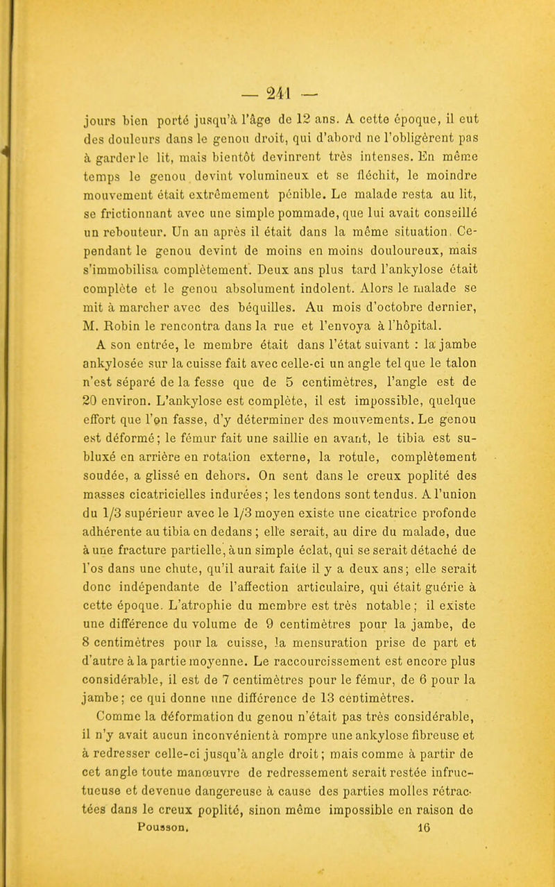 jours bien porté jusqu'à l'âge de 12 ans. A cette époque, il eut des douleurs dans le genou droit, qui d'abord ne l'obligèrent pas à garderie lit, mais bientôt devinrent très intenses. En même temps le genou devint volumineux et se fléchit, le moindre mouvement était extrêmement pénible. Le malade resta au lit, se frictionnant avec une simple pommade, que lui avait conseillé un rebouteur. Un an après il était dans la même situation, Ce- pendant le genou devint de moins en moins douloureux, mais s'immobilisa complètement. Deux ans plus tard l'ankylose était complète et le genou absolument indolent. Alors le malade se mit à marcher avec des béquilles. Au mois d'octobre dernier, M. Robin le rencontra dans la rue et l'envoya à l'hôpital. A son entrée, le membre était dans l'état suivant : la jambe ankylosée sur la cuisse fait avec celle-ci un angle tel que le talon n'est séparé de la fesse que de 5 centimètres, l'angle est de 20 environ. L'ankylose est complète, il est impossible, quelque effort que l'on fasse, d'y déterminer des mouvements. Le genou est déformé; le fémur fait une saillie en avant, le tibia est su- bluxé en arrière en rotaîion externe, la rotule, complètement soudée, a glissé en dehors. On sent dans le creux poplité des masses cicatricielles indurées; les tendons sont tendus. A l'union du 1/3 supérieur avec le 1/3 moyen existe une cicatrice profonde adhérente au tibia en dedans ; elle serait, au dire du malade, due à une fracture partielle, à un simple éclat, qui se serait détaché de l'os dans une chute, qu'il aurait faite il y a deux ans; elle serait donc indépendante de l'affection articulaire, qui était guérie à cette époque. L'atrophie du membre est très notable; il existe une diff'érence du volume de 9 centimètres pour la jambe, de 8 centimètres pour la cuisse, la mensuration prise de part et d'autre à la partie moyenne. Le raccourcissement est encore plus considérable, il est de 7 centimètres pour le fémur, de 6 pour la jambe; ce qui donne une différence de 13 centimètres. Comme la déformation du genou n'était pas très considérable, il n'y avait aucun inconvénient à rompre une ankylose fibreuse et à redresser celle-ci jusqu'à angle droit ; mais comme à partir de cet angle toute manœuvre de redressement serait restée infruc- tueuse et devenue dangereuse à cause des parties molles rétrac- tées dans le creux poplité, sinon même impossible en raison do Pousson. 16