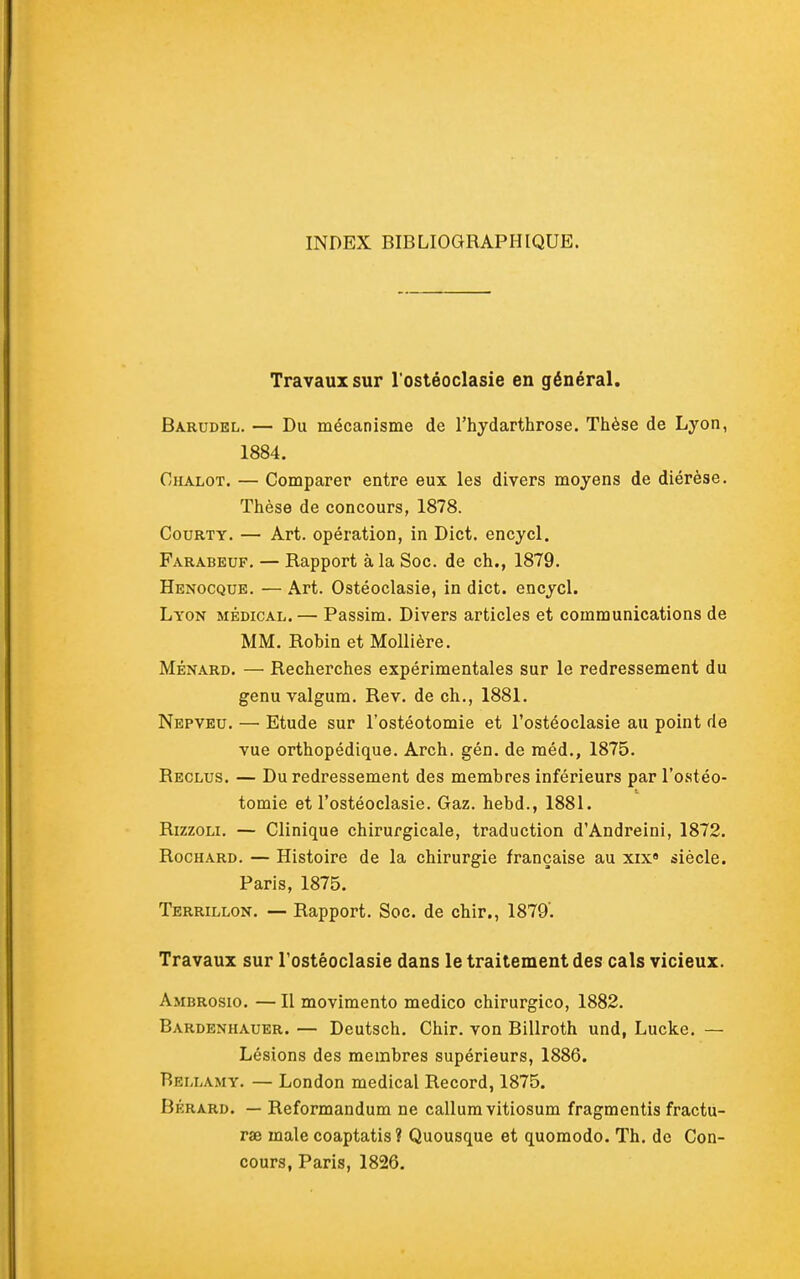 INDEX BIBLIOGRAPHIQUE. Travaux sur l ostéoclasie en général. Barudel. — Du mécanisme de l'hydarthrose. Thèse de Lyon, 1884. Chalot. — Comparer entre eux les divers moyens de diérèse. Thèse de concours, 1878. CouRTY. — Art. opération, in Dict. encycl. Farabeuf. — Rapport à la Soc. de ch., 1879. Henocque. — Art. Ostéoclasie, in dict. encycl. Lyon médical.— Passim. Divers articles et communications de MM. Robin et MoUière. MÉNARD. — Recherches expérimentales sur le redressement du genu valgum. Rev. de ch., 1881. Nepveu. — Etude sur l'ostéotomie et l'ostéoclasie au point de vue orthopédique. Arch. gén. de raéd., 1875. Reclus. — Du redressement des membres inférieurs par l'ostéo- tomie et l'ostéoclasie. Gaz. hebd., 1881. RizzoLi. — Clinique chirurgicale, traduction d'Andreini, 1872. RocHARD. — Histoire de la chirurgie française au xix« siècle. Paris, 1875. Terrillon. — Rapport. Soc. de chir., 1879'. Travaux sur l'ostéoclasie dans le traitement des cals vicieux. Ambrosio. —Il movimento medico chirurgico, 1882. Bardenhauer. — Deutsch. Chir. von Billroth und, Lucke. — Lésions des membres supérieurs, 1886. Bellamy. — London médical Record, 1875. Bérard. — Reformandum ne callumvitiosum fragmentis fractu- rse maie coaptatis ? Quousque et quoraodo. Th. de Con- cours, Paris, 1826.