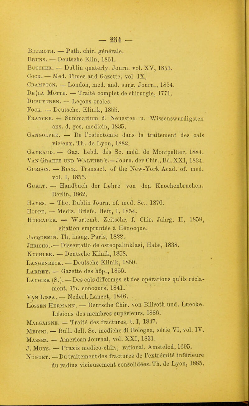 BiLi.ROTH. — Path. chir. générale. Bruns. — Deutsche Klin, 1861. BuTCHER, — Dublin quaterly, Journ, vol. XV, 1853. CocK. — Med. Times and Gazette, vol. IX, Crampton. — London, med. and. surg. Journ., 1834. De [la Motte. — Traité complet de chirurgie, 1771. DupuYTREN. — Leçons orales. FocK. — Deutsche. Klinik, 1855. Franche. — Summarium d. Neuesten u. Wissenswurdigsten ans. d. ges. medicin, 1835. Gangolphe. — De l'ostéotomie dans le traitement des cals vicieux. Th. de Lyon, 1882. Gayraud. — Gaz. hebd. des Se. méd. de Montpellier, 1884. Van Graefe und Waltiier's.—Journ. der Chir.,Bd. XXI, 1834. GuRDON. — BucK. Transact. of tlie New-York Acad. of. med. vol. 1, 1855. GuRLT. — Handbuch der Lehre von den Knochenbruchen. Berlin, 1862. Hayes. — The. Dublin Journ. of. med. Se, 1876. HoppB. — Mediz. Briefe, Heft, 1, 1854. Hubbauer. — Wurtemb. Zeitschr. f. Chir. Jahrg. II, 1858, citation empruntée à Hénocque. Jacquemin. Th. inaug. Paris, 1822. Jéricho..— Dissertatio de osteopalinklasi, Halse, 1838. KucHLER. — Deutsche Klinik, 1858. Langenbeck. — Deutsche Klinik, 1860. Larrey. — Gazette des hôp., 1856. Laugier (S.). —Des cals difformes et des opérations qu'ils récla- ment. Th. concours, 1841. Van Lissa, — Nederl. Lancet, 1846. LossEN Hermann. — Deutsche Chir. von Billroth uud. Luecke. Lésions des membres supérieurs, 1886. Malgaigne. — Traité des fractures, t. I, 1847. Medini. — Bull. dell. Se. mediche di Bologna, série VI, vol. IV. Massez. — American Journal, vol. XXI, 1851. J. MuYS. — Praxis medico-chir., rational. Amstelod, 1695. Nugubt.—Du traitement des fractures de l'extrémité inférieure du radius vicieusement consolidées. Th. de Lyon, 1885.