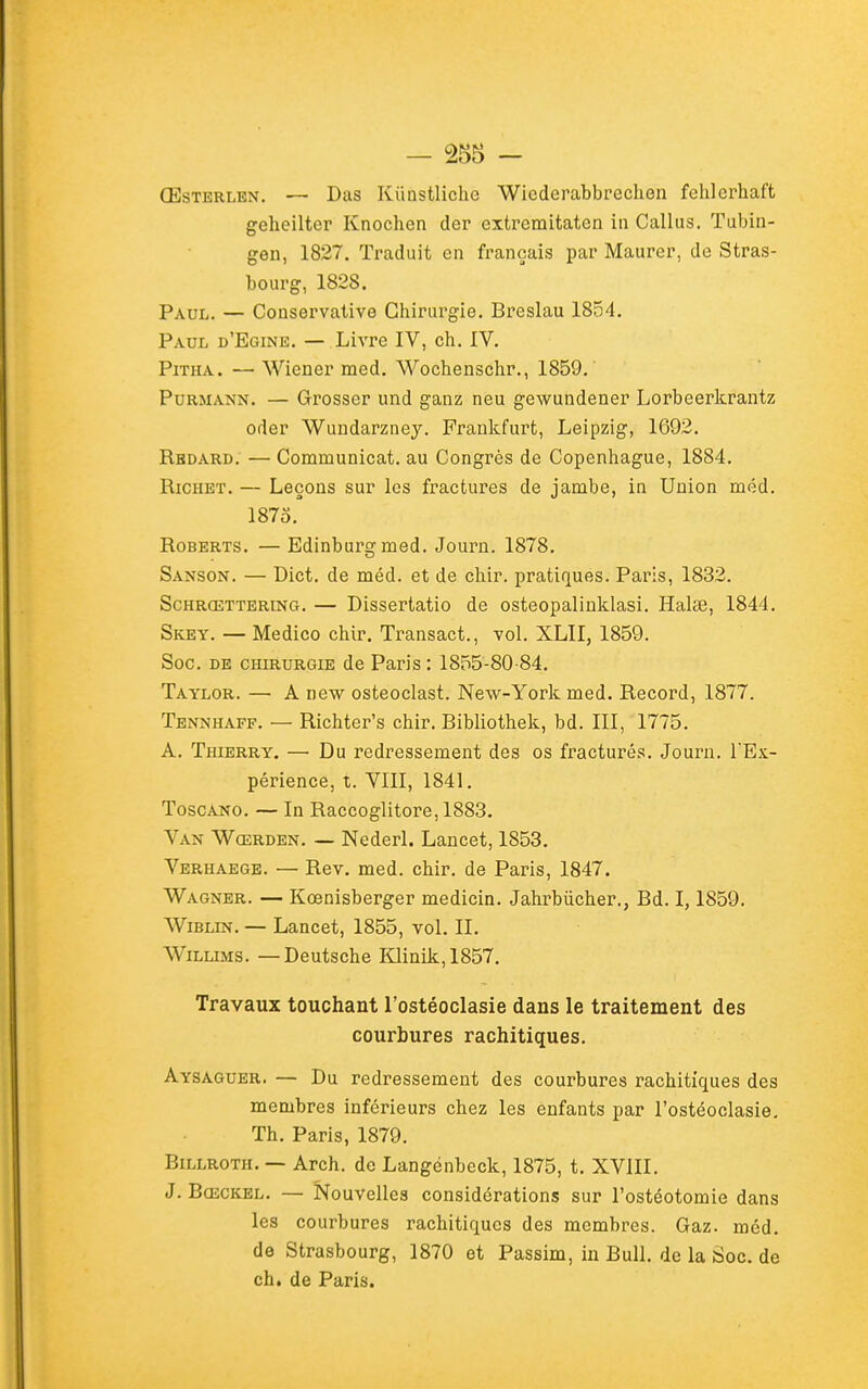 ŒsTERLEN. — Das Kiiustliche Wicderabbrechen fehlerhaft geheiltcr Knochen der extremitaten in Callus. Tubin- gen, 1827. Traduit en français par Maurer, de Stras- bourg, 1828. Paul. — Conservative Chirurgie. Breslau 1854. Paul d'Egine. — Livre IV, ch. IV. PiTHA. — Wiener med. Wochenschr., 1859. PuRMANN. — Grosser und ganz neu gewundener Lorbeericrantz oder Wundarzney. Franlcfurt, Leipzig, 1692. Rbdard. — Communicat. au Congrès de Copenhague, 1884. RiCHET. — Leçons sur les fractures de jambe, in Union méd. 187o. RoBERTS. —Edinburgmed. Journ. 1878. Sanson. — Dict. de méd. et de chir. pratiques. Paris, 1832. ScHRŒTTERiNG. — Disserlatio de osteopalinklasi. Halœ, 1844. Skey. — Medico chir. Transact., vol. XLII, 1859. Soc. DE CHIRURGIE de Parls : 1855-80-84. Taylor. — A uew osteoclast. New-York med. Record, 1877. Tennhaff. — Richter's chir. Bibliothek, bd. III, 1775. A. Thierry. — Du redressement des os fracturés. Journ. l'Ex- périence, t. VIII, 1841. ToscANO. — In Raccoglitore, 1883. Van Wœrden. — Nederl. Lancet, 1853. Verhaege. — Rev. med. chir. de Paris, 1847. Wagner. — Kœnisberger medicin. Jahrbiicher., Bd. 1,1859, WiBLiN. — Lancet, 1855, vol. II. WiLLiMS. — Deutsche Klinik,1857. Travaux touchant l'ostéoclasie dans le traitement des courbures rachitiques. Aysaguer. — Du redressement des courbures rachitiques des membres inférieurs chez les enfants par l'ostéoclasie. Th. Paris, 1879. BiLLROTH. — Arch. de Langénbeck, 1875, t. XVIII. J. BcECKEL. — Nouvelles considérations sur l'ostéotomie dans les courbures rachitiques des membres. Gaz. méd. de Strasbourg, 1870 et Passim, in Bull, de la Soc. de ch. de Paris.
