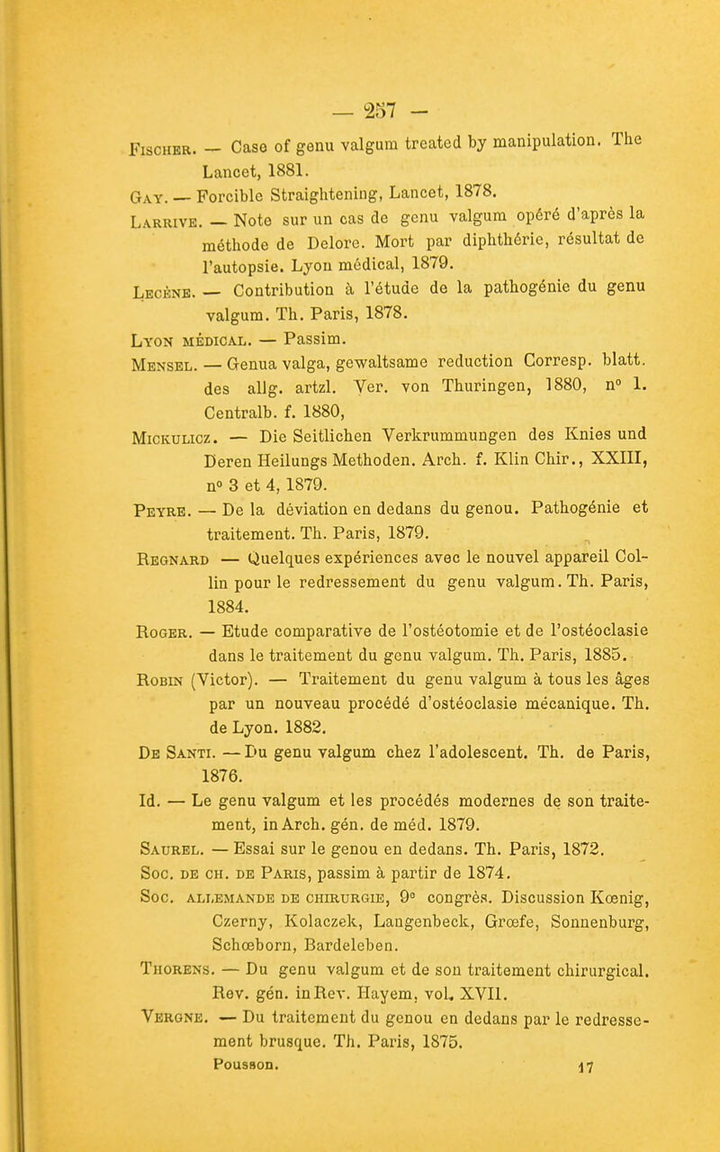 Fischer. — Caso of genu valgum treated by manipulation. The Lancet, 1881. Gay. — Forcible Straightening, Lancet, 1878. Larrive. — Note sur un cas de genu valgum opéré d'après la méthode de Deloro. Mort par diphthérie, résultat de l'autopsie. Lyon médical, 1879. Lecène. — Contribution à l'étude de la pathogénie du genu valgum. Th. Paris, 1878. Lyon médical. — Passim. Mensel. — Genua valga, gewaltsame réduction Corresp. blatt. des allg. artzl. Ver. von Thuringen, 1880, n° 1. Centralb. f. 1880, MiCKULicz. — Die Seitlichen Verkrummungen des Knies und Deren Heilungs Methoden. Arch. f. Klin Chir., XXIII, n» 3 et 4, 1879. Peyre. — De la déviation en dedans du genou. Pathogénie et traitement. Th. Paris, 1879. Regnard — Quelques expériences avec le nouvel appareil Col- lin pour le redressement du genu valgum. Th. Paris, 1884. Roger. — Etude comparative de l'ostéotomie et de l'ostéoclasie dans le traitement du genu valgum. Th. Paris, 1885. Robin (Victor). — Traitement du genu valgum à tous les âges par un nouveau procédé d'ostéoclasie mécanique. Th. de Lyon. 1882. De Santi. —Du genu valgum chez l'adolescent. Th. de Paris, 1876. Id. — Le genu valgum et les procédés modernes de son traite- ment, in Arch. gén. de méd. 1879. Saurel. — Essai sur le genou en dedans. Th. Paris, 1872. Soc. DE CH. DE Paris, passim à partir de 1874. Soc. allemande DE CHIRURGIE, 9° cougrès. Discussion Kœnig, Czerny, Kolaczek, Langenbeck, Grœfe, Sonnenburg, Schœborn, Bardeleben. Thorens. — Du genu valgum et de sou traitement chirurgical. Rev. gén. InRev. Hayem. voU XVll. Vergne. — Du traitement du genou en dedans par le redresse- ment brusque. Th. Paris, 1875. Pousaon. 17