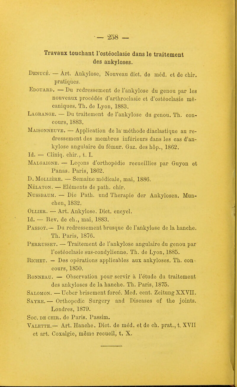 Travaux touchant l'ostéoclasie dans le traitement des ankyloses. Denucé. — Art. Ankylose, Nouveau dict. de méd. et de chir. pratiques. Edouard, — Du redressement de l'ankylose du genou par les nouveaux procédés d'arthroclasie et d'ostéoclasie mé- caniques. Th. de Lyon, 1883. Laqrange. — Du traitement de l'ankylose du genou. Th. con- cours, 1883. Maisonneuve. — Application de la'méthode diaclastique au re- dressement des membres inférieurs dans les cas d'an- kylose angulaire du fémur. Gaz. deshôp., 1862. Id. — Cliniq. chir., t, I. Malgaigne. — Leçons d'orthopédie recueillies par Guyon et Panas. Paris, 1862. D. MoLLiÈRE. — Semaine médicale, mai, 1886. NÉLATON. — Eléments de path. chir. NusSBAUM. — Die Path. und Thérapie der Ankylosen. Mun- chen, 1832. Ollier. — Art. Ankylose. Dict. encycl. Id. — Rev. de ch., mai, 1883. Passot.— Du redressement brusque de l'ankylose de la hanche. Th. Paris, 1876. Perrusset. — Traitement de l'ankylose angulaire du genou par l'ostéoclasie sus-condylienne. Th. de Lyon, 1885. Richet. — Des opérations applicables aux ankyloses. Th. con • cours, 1850. RoNNEAU. — Observation pour servir à l'étude du traitement des ankyloses de la hanche. Th. Paris, 1875. Salomon. —Ueber brisement forcé. Med. cent. Zeitung XXVII. Sayre.— Orthopédie Surgery and Diseases of the joints. Londres, 1879. Soc. DE CHIR. de Paris. Passim. Valette.— Art. Hanche. Dict. de méd. et de ch. prat., t. XVII et art. Coxalgie, même recueil, t. X.