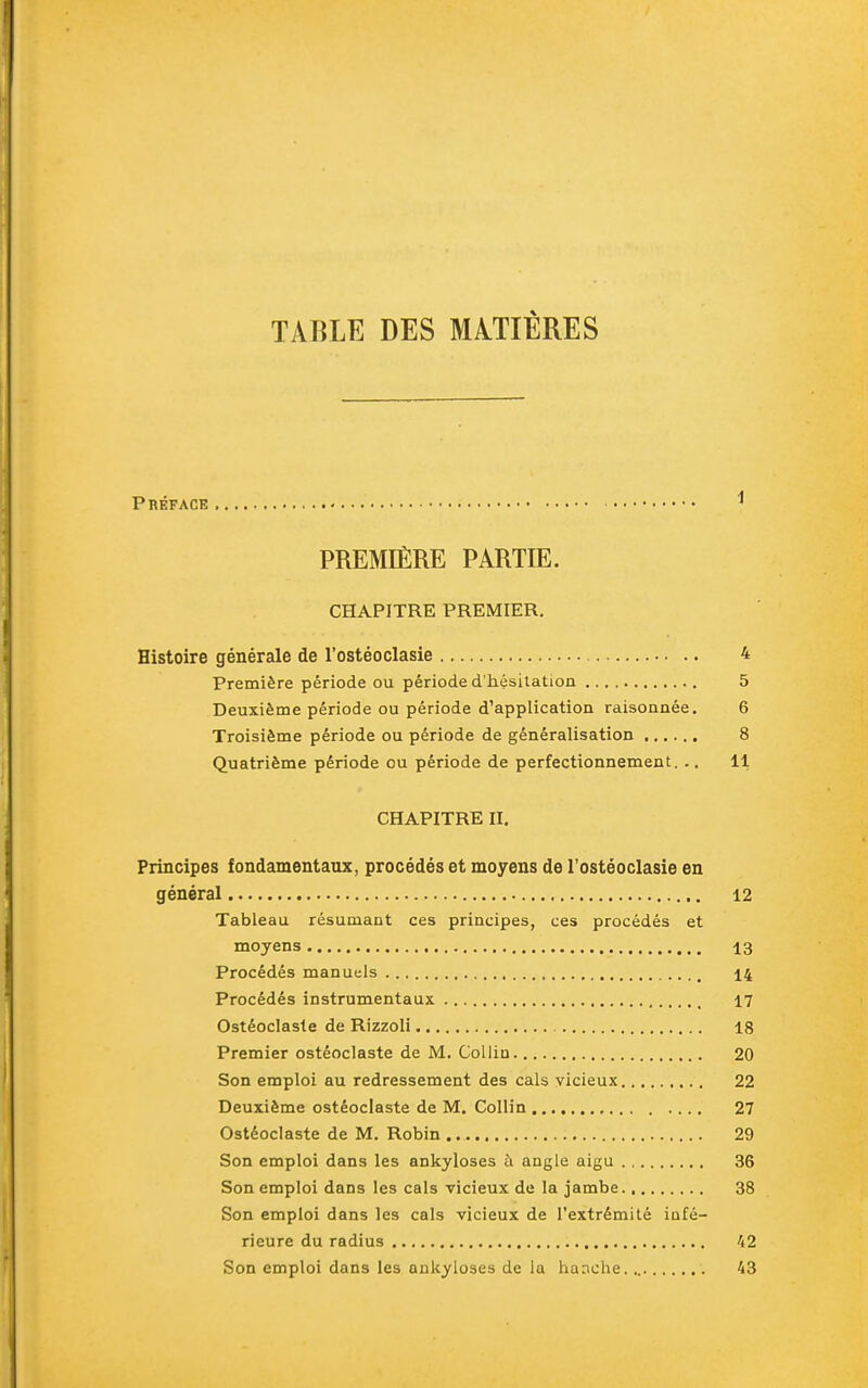 TABLE DES MATIÈRES Préface PREMIÈRE PARTIE. CHAPITRE PREMIER. Histoire générale de l'ostéoclasie 4 Première période ou période d'hésitation 5 Deuxième période ou période d'application raisonnée. 6 Troisième période ou période de généralisation 8 Quatrième période ou période de perfectionnement. .. 11 CHAPITRE II. Principes fondamentaux, procédés et moyens de l'ostéoclasie en général 12 Tableau résumant ces principes, ces procédés et moyens 13 Procédés manuels 14 Procédés instrumentaux 17 Ostéoclaste de Rizzoli 18 Premier ostéoclaste de M. Collin 20 Son emploi au redressement des cals vicieux 22 Deuxième ostéoclaste de M. Collin 27 Ostéoclaste de M. Robin 29 Son emploi dans les ankyloses à angle aigu 36 Son emploi dans les cals vicieux de la jambe 38 Son emploi dans les cals vicieux de l'extrémité infé- rieure du radius 42 Son emploi dans les ankyloses de la hanche.,. 43