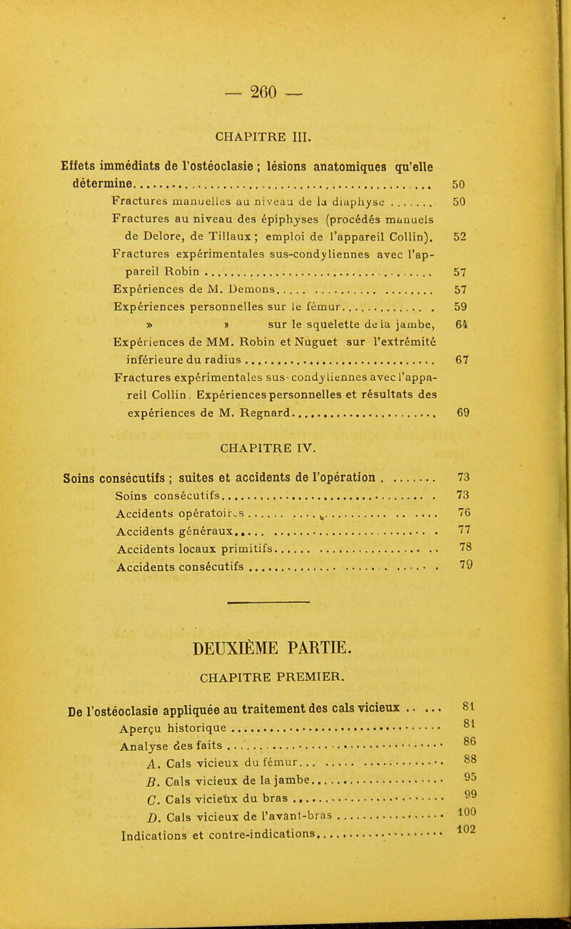 CHAPITRE III. Effets immédiats de Tostéoclasie ; lésions anatomiques qu'elle détermine 50 Fractures manuelles au niveau de la diapliyse 50 Fractures au niveau des épiphyses (procédés manuels de Delore, de Tillaux ; emploi de l'appareil Collin). 52 Fractures expérimentales sus-condyliennes avec l'ap- pareil Robin 57 Expériences de M. Démons 57 Expériences personnelles sur le fémur 59 » » sur le squelette delà jambe, 64 Expériences de MM, Robin et Nuguet sur l'extrémité inférieure du radius 67 Fractures expérimentales sus- condy tiennes avec l'appa- reil Collin, Expériences personnelles et résultats des expériences de M. Regnard 69 CHAPITRE IV. Soins consécutifs ; suites et accidents de l'opération 73 Soins consécutifs , 73 Accidents opératoires ^ 76 Accidents généraux 77 Accidents locaux primitifs 78 Accidents consécutifs 79 DEUXIÈME PARTIE. CHAPITRE PREMIER. De l'ostéoclasie appliquée au traitement des cals vicieux 81 Aperçu historique Analyse des faits A. Cals vicieux du fémur 88 B. Cals vicieux de la jambe 95 C. Cals vicieux du bras 99 D. Cals vicieux de l'avant-bras r 100 Indications et contre-indications ^02