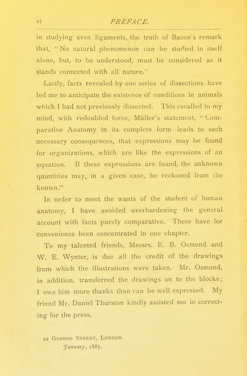 in studying- even ligaments, the truth of Bacon's remark that,  No natural phenomenon can be studied in itself alone, but, to be understood, must be considered as it stands connected with all nature. Lastly, facts revealed by one series of dissections have led me to anticipate the existence of conditions in animals which I had not previously dissected. This recalled to my mind, with redoubled force, Miiller's statement, Com- parative Anatomy in its complete form leads to such necessary consequences, that expressions may be found for organizations, which are like the expressions of an equation. If these expressions are found, the unknown quantities may, in a given case, be reckoned from the known. In order to meet the wants of the student of human anatomy, I have avoided overburdening the general account with facts purely comparative. These have for convenience been concentrated in one chapter. To my talented friends, Messrs. E. B. Osmond and W. E. Wynter, is due all the credit of the drawings from which the illustrations were taken. Mr. Osmond, in addition, transferred the drawings on to the blocks; I owe him more thanks than can be well expressed. My friend Mr. Daniel Thurston kindly assisted me in correct- ing for the press. 22 Gordon Street, London. January, 18S7.