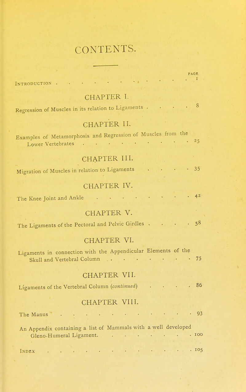 CONTENTS. PAGE I Introduction CHAPTER I. Regression of Muscles in its relation to Ligaments • 8 CHAPTER II. Examples of Metamorphosis and Regression of Muscles from the Lower Vertebrates • 25 CHAPTER III. Migration of Muscles in relation to Ligaments . • • -35 CHAPTER IV. The Knee Joint and Ankle •  42 CHAPTER V. The Ligaments of the Pectoral and Pelvic Girdles . . . .58 CHAPTER VI. Ligaments in connection with the Appendicular Elements of the Skull and Vertebral Column 75 CHAPTER VII. Ligaments of the Vertebral Column (continued) 86 CHAPTER VIII. The Manus ' 93 An Appendix containing a list of Mammals with a well developed Gleno-Humeral Ligament 100