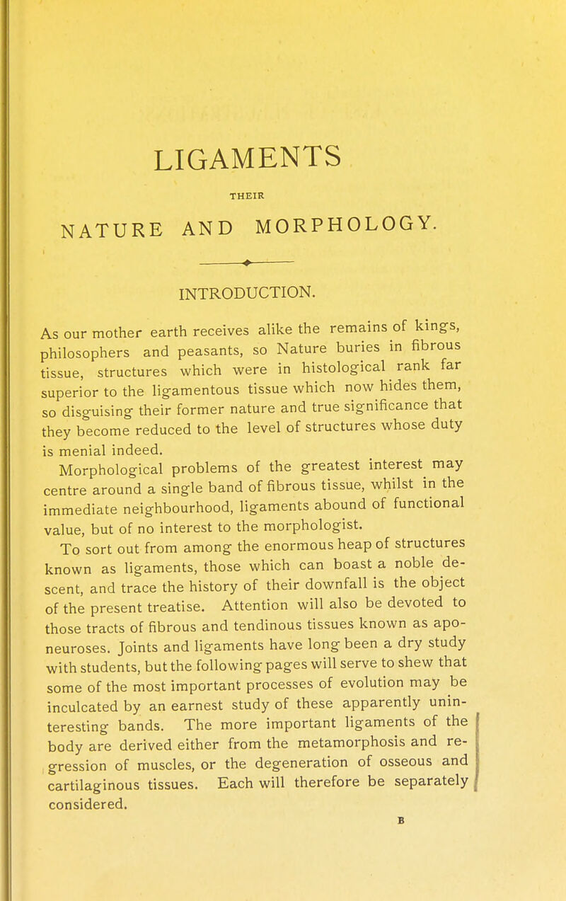 THEIR N ATURE AND MORPHOLOGY. INTRODUCTION. As our mother earth receives alike the remains of kings, philosophers and peasants, so Nature buries in fibrous tissue, structures which were in histological rank far superior to the ligamentous tissue which now hides them, so disguising their former nature and true significance that they become reduced to the level of structures whose duty is menial indeed. Morphological problems of the greatest interest may centre around a single band of fibrous tissue, whilst in the immediate neighbourhood, ligaments abound of functional value, but of no interest to the morphologist. To sort out from among the enormous heap of structures known as ligaments, those which can boast a noble de- scent, and trace the history of their downfall is the object of the present treatise. Attention will also be devoted to those tracts of fibrous and tendinous tissues known as apo- neuroses. Joints and ligaments have long been a dry study with students, but the following pages will serve to shew that some of the most important processes of evolution may be inculcated by an earnest study of these apparently unin- teresting bands. The more important ligaments of the body are derived either from the metamorphosis and re- gression of muscles, or the degeneration of osseous and cartilaginous tissues. Each will therefore be separately considered.