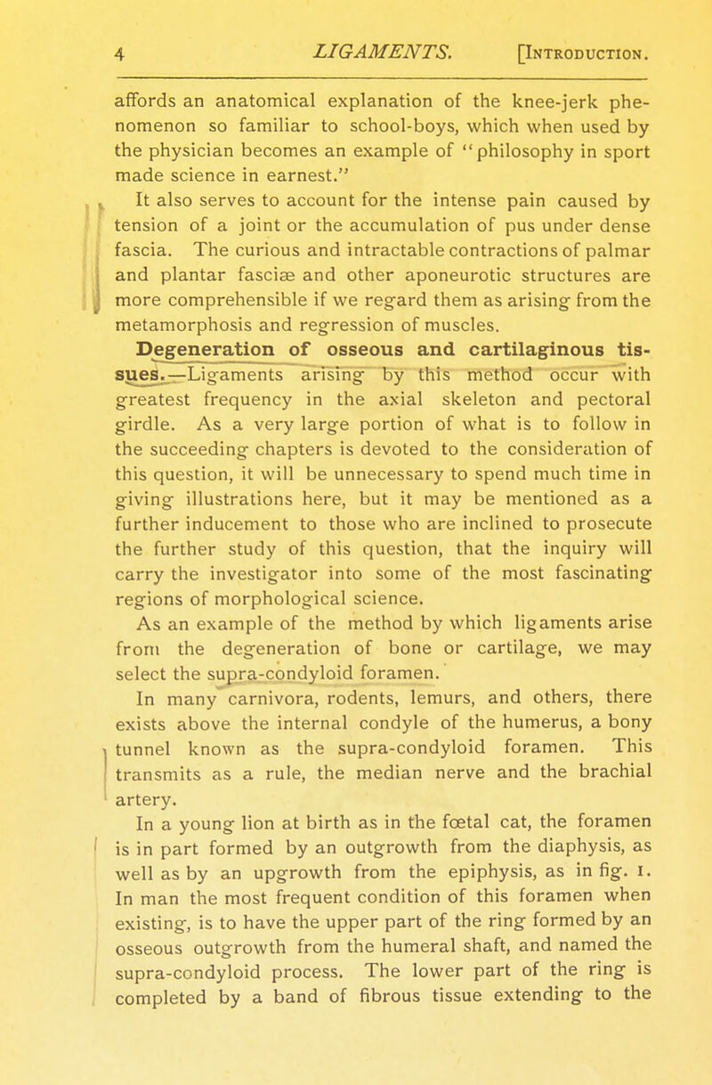 affords an anatomical explanation of the knee-jerk phe- nomenon so familiar to school-boys, which when used by the physician becomes an example of philosophy in sport made science in earnest. It also serves to account for the intense pain caused by tension of a joint or the accumulation of pus under dense fascia. The curious and intractable contractions of palmar and plantar fasciae and other aponeurotic structures are more comprehensible if we regard them as arising from the metamorphosis and regression of muscles. Degeneration of osseous and cartilaginous tis- sues.—Ligaments arising- by this method occur with greatest frequency in the axial skeleton and pectoral girdle. As a very large portion of what is to follow in the succeeding chapters is devoted to the consideration of this question, it will be unnecessary to spend much time in giving illustrations here, but it may be mentioned as a further inducement to those who are inclined to prosecute the further study of this question, that the inquiry will carry the investigator into some of the most fascinating regions of morphological science. As an example of the method by which ligaments arise from the degeneration of bone or cartilage, we may select the supra-condyloid foramen. In manycarnivora, rodents, lemurs, and others, there exists above the internal condyle of the humerus, a bony tunnel known as the supra-condyloid foramen. This transmits as a rule, the median nerve and the brachial artery. In a young lion at birth as in the fcetal cat, the foramen is in part formed by an outgrowth from the diaphysis, as well as by an upgrowth from the epiphysis, as in fig. I. In man the most frequent condition of this foramen when existing, is to have the upper part of the ring formed by an osseous outgrowth from the humeral shaft, and named the supra-condyloid process. The lower part of the ring is completed by a band of fibrous tissue extending to the