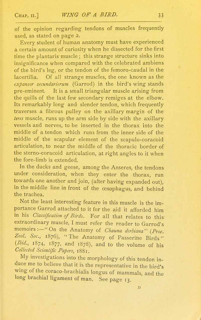 of the opinion regarding tendons of muscles frequently used, as stated on page 2. Every student of human anatomy must have experienced a certain amount of curiosity when he dissected for the first time the plantaris muscle; this strange structure sinks into insignificance when compared with the celebrated ambiens of the bird's leg, or the tendon of the femoro-caudal in the lacertilia. Of all strange muscles, the one known as the expansor secundariorum (Garrod) in the bird's wing stands pre-eminent. It is a small triangular muscle arising from the quills of the last few secondary remiges at the elbow. Its remarkably long and slender tendon, which frequently traverses a fibrous pulley on the axillary margin of the teres muscle, runs up the arm side by side with the axillary vessels and nerves, to be inserted in the thorax into the middle of a tendon which runs from the inner side of the middle of the scapular element of the scapulo-coracoid articulation, to near the middle of the thoracic border of the sterno-coracoid articulation, at right angles to it when the fore-limb is extended. In the ducks and geese, among the Anseres, the tendons under consideration, when they enter the thorax, run towards one another and join, (after having expanded out), in the middle line in front of the oesophagus, and behind the trachea. Not the least interesting feature in this muscle is the im- portance Garrod attached to it for the aid it afforded him in his Classification of Bird},. For all that relates to this extraordinary muscle, I must refer the reader to Garrod's memoirs:— On the Anatomy of Chauna derliana (Proc. Zool. Soc, 1876), The Anatomy of Passerine Birds {Ibid., 1874, 1877, and 1878), and to the volume of his Collected Scientific Papers, 1881. My investigations into the morphology of this tendon in- duce me to believe that it is the representative in the bird's wing of the coraco-brachialis longus of mammals, and the long brachial ligament of man. See page 13. D