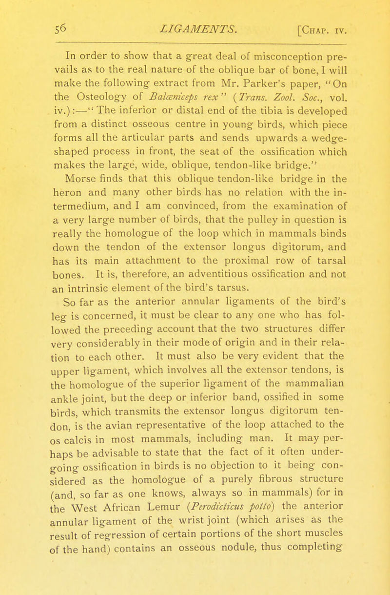 In order to show that a great deal of misconception pre- vails as to the real nature of the oblique bar of bone, I will make the following- extract from Mr. Parker's paper, On the Osteology of Balaniceps rex {Trans. Zool. Soc, vol. iv.):— The inferior or distal end of the tibia is developed from a distinct osseous centre in young birds, which piece forms all the articular parts and sends upwards a wedge- shaped process in front, the seat of the ossification which makes the large, wide, oblique, tendon-like bridge. Morse finds that this oblique tendon-like bridge in the heron and many other birds has no relation with the in- termedium, and I am convinced, from the examination of a very large number of birds, that the pulley in question is really the homologue of the loop which in mammals binds down the tendon of the extensor longus digitorum, and has its main attachment to the proximal row of tarsal bones. It is, therefore, an adventitious ossification and not an intrinsic element of the bird's tarsus. So far as the anterior annular ligaments of the bird's leg is concerned, it must be clear to any one who has fol- lowed the preceding account that the two structures differ very considerably in their mode of origin and in their rela- tion to each other. It must also be very evident that the upper ligament, which involves all the extensor tendons, is the homologue of the superior ligament of the mammalian ankle joint, but the deep or inferior band, ossified in some birds, which transmits the extensor longus digitorum ten- don, is the avian representative of the loop attached to the os calcis in most mammals, including man. It may per- haps be advisable to state that the fact of it often under- going ossification in birds is no objection to it being con- sidered as the homologue of a purely fibrous structure (and, so far as one knows, always so in mammals) for in the West African Lemur [Perodiciicus potto) the anterior annular ligament of the wrist joint (which arises as the result of regression of certain portions of the short muscles of the hand) contains an osseous nodule, thus completing