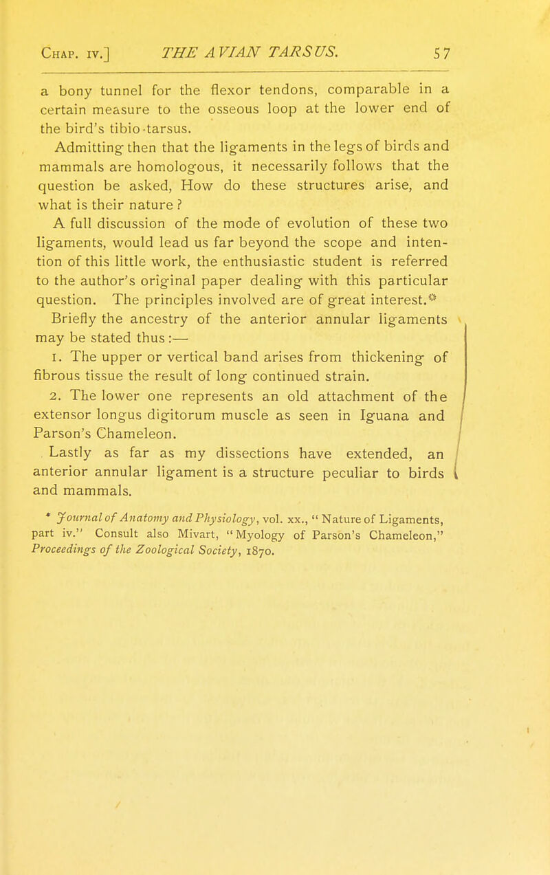 a bony tunnel for the flexor tendons, comparable in a certain measure to the osseous loop at the lower end of the bird's tibio-tarsus. Admitting then that the ligaments in the legs of birds and mammals are homologous, it necessarily follows that the question be asked, How do these structures arise, and what is their nature ? A full discussion of the mode of evolution of these two ligaments, would lead us far beyond the scope and inten- tion of this little work, the enthusiastic student is referred to the author's original paper dealing with this particular question. The principles involved are of great interest.* Briefly the ancestry of the anterior annular ligaments may be stated thus :— 1. The upper or vertical band arises from thickening of fibrous tissue the result of long continued strain. 2. The lower one represents an old attachment of the extensor longus digitorum muscle as seen in Iguana and Parson's Chameleon. . Lastly as far as my dissections have extended, an / anterior annular ligament is a structure peculiar to birds i and mammals. * Journal of Anatomy and Physiology, vol. xx.,  Nature of Ligaments, part iv. Consult also Mivart, Myology of Parson's Chameleon, Proceedings of the Zoological Society, 1870.