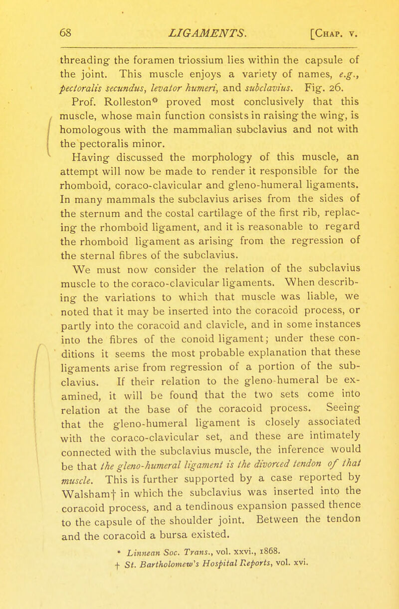 threading the foramen triossium lies within the capsule of the joint. This muscle enjoys a variety of names, e.g., pectoralis secundus, levator humeri, and subclavius. Fig. 26. Prof. Rolleston*' proved most conclusively that this muscle, whose main function consists in raising the wing, is homologous with the mammalian subclavius and not with the pectoralis minor. Having discussed the morphology of this muscle, an attempt will now be made to render it responsible for the rhomboid, coraco-clavicular and gleno-humeral ligaments. In many mammals the subclavius arises from the sides of the sternum and the costal cartilage of the first rib, replac- ing the rhomboid ligament, and it is reasonable to regard the rhomboid ligament as arising from the regression of the sternal fibres of the subclavius. We must now consider the relation of the subclavius muscle to the coraco-clavicular ligaments. When describ- ing the variations to which that muscle was liable, we noted that it may be inserted into the coracoid process, or partly into the coracoid and clavicle, and in some instances into the fibres of the conoid ligament; under these con- ditions it seems the most probable explanation that these ligaments arise from regression of a portion of the sub- clavius. If their relation to the gleno-humeral be ex- amined, it will be found that the two sets come into relation at the base of the coracoid process. Seeing that the gleno-humeral ligament is closely associated with the coraco-clavicular set, and these are intimately connected with the subclavius muscle, the inference would be that the gleno-humeral ligament is the divorced tendon of that muscle. This is further supported by a case reported by Walshamf in which the subclavius was inserted into the coracoid process, and a tendinous expansion passed thence to the capsule of the shoulder joint. Between the tendon and the coracoid a bursa existed. * Linnean Soc. Trans., vol. xxvi., 1868. f St. Bartholomew's Hospital Reports, vol. xvi.