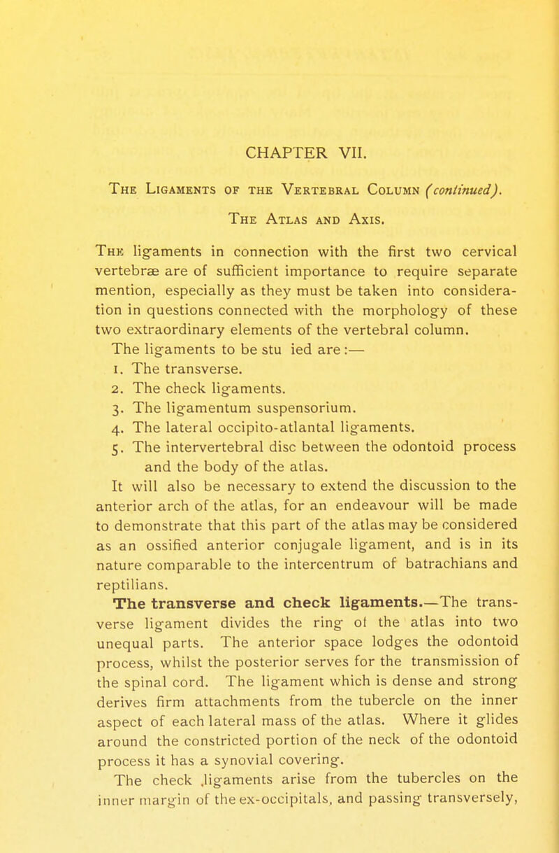 The Ligaments of the Vertebral Column (continued). The Atlas and Axis. The ligaments in connection with the first two cervical vertebrae are of sufficient importance to require separate mention, especially as they must be taken into considera- tion in questions connected with the morphology of these two extraordinary elements of the vertebral column. The ligaments to be stu ied are :— 1. The transverse. 2. The check ligaments. 3. The ligamentum suspensorium. 4. The lateral occipito-atlantal ligaments. 5. The intervertebral disc between the odontoid process and the body of the atlas. It will also be necessary to extend the discussion to the anterior arch of the atlas, for an endeavour will be made to demonstrate that this part of the atlas may be considered as an ossified anterior conjugale ligament, and is in its nature comparable to the intercentrum of batrachians and reptilians. The transverse and check ligaments—The trans- verse ligament divides the ring of the atlas into two unequal parts. The anterior space lodges the odontoid process, whilst the posterior serves for the transmission of the spinal cord. The ligament which is dense and strong derives firm attachments from the tubercle on the inner aspect of each lateral mass of the atlas. Where it glides around the constricted portion of the neck of the odontoid process it has a synovial covering. The check .ligaments arise from the tubercles on the inner margin of the ex-occipitals. and passing transversely,