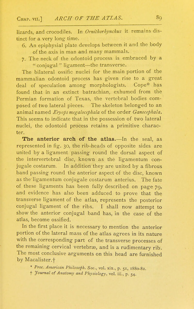 lizards, and crocodiles. In Ornithorhynchns it remains dis- tinct for a very long- time. 6. An epiphysial plate develops between it and the body of the axis in man and many mammals. 7. The neck of the odontoid process is embraced by a  conjugal  ligament—the transverse. The bilateral ossific nuclei for the main portion of the mammalian odontoid process has given rise to a great deal of speculation among morphologists. Cope* has found that in an extinct batrachian, exhumed from the Permian formation of Texas, the vertebral bodies com- posed of two lateral pieces. The skeleton belonged to an animal named Eryops megalocephala of the order Ganocephala. This seems to indicate that in the possession of two lateral nuclei, the odontoid process retains a primitive charac- ter. The anterior arch of the atlas.—In the seal, as represented in fig-. 30, the rib-heads of opposite sides are united by a ligament passing round the dorsal aspect of the intervertebral disc, known as the ligamentum con- jugale costarum. In addition they are united by a fibrous band passing round the anterior aspect of the disc, known as the ligamentum conjugate costarum anterius. The fate of these ligaments has been fully described on page 79, and evidence has also been adduced to prove that the transverse ligament of the atlas, represents the posterior conjugal ligament of the ribs. I shall now attempt to show the anterior conjugal band has, in the case of the atlas, become ossified. In the first place it is necessary to mention the anterior portion of the lateral mass of the atlas agrees in its nature with the corresponding part of the transverse processes of the remaining cervical vertebrae, and is a rudimentary rib. The most conclusive arguments on this head are furnished by Macalister.f * Proc. American Philosoph. Soc, vol. xix., p. 51, 1880-82. f Journal of Anatomy and Physiology, vol. iii., p. 54.