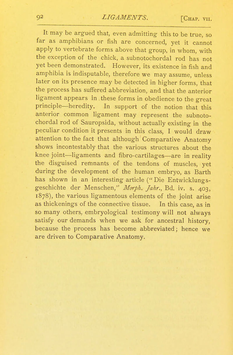 It may be argued that, even admitting this to be true, so far as amphibians or fish are concerned, yet it cannot apply to vertebrate forms above that group, in whom, with the exception of the chick, a subnotochordal rod has not yet been demonstrated. However, its existence in fish and amphibia is indisputable, therefore we may assume, unless later on its presence may be detected in higher forms, that the process has suffered abbreviation, and that the anterior ligament appears in these forms in obedience to the great principle—heredity. In support of the notion that this anterior common ligament may represent the subnoto- chordal rod of Sauropsida, without actually existing in the peculiar condition it presents in this class, I would draw attention to the fact that although Comparative Anatomy shows incontestably that the various structures about the knee joint—ligaments and fibro-cartilages—are in reality the disguised remnants of the tendons of muscles, yet during the development of the human embryo, as Barth has shown in an interesting article ( Die Entwicklungs- geschichte der Menschen, Morph. Jahr., Bd. iv. s. 403, 1878), the various ligamentous elements of the joint arise as thickenings of the connective tissue. In this case, as in so many others, embryological testimony will not always satisfy our demands when we ask for ancestral history, because the process has become abbreviated; hence we are driven to Comparative Anatomy.