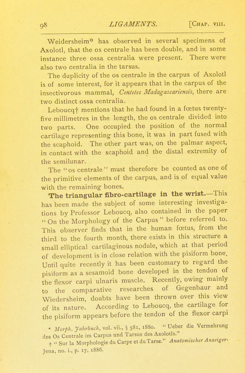 Weidersheim** has observed in several specimens of Axolotl, that the os centrale has been double, and in some instance three ossa centralia were present. There were also two centralia in the tarsus. The duplicity of the os centrale in the carpus of Axolotl is of some interest, for it appears that in the carpus of the insectivorous mammal, Cetitetes Madagascariemis, there are two distinct ossa centralia. Leboucqf mentions that he had found in a foetus twenty- five millimetres in the length, the os centrale divided into two parts. One occupied the position of the normal cartilage representing this bone, it was in part fused with the scaphoid. The other part was, on the palmar aspect, in contact with the scaphoid and the distal extremity of the semilunar. The os centrale must therefore be counted as one of the primitive elements of the carpus, and is of equal value with the remaining bones. The triangular fibro-cartilage in the wrist.—This has been made the subject of some interesting investiga- tions by Professor Leboucq, also contained in the paper  On the Morphology of the Carpus  before referred to. This observer finds that in the human foetus, from the third to the fourth month, there exists in this structure a small elliptical cartilaginous nodule, which at that period of development is in close relation with the pisiform bone. Until quite recently it has been customary to regard the pisiform as a sesamoid bone developed in the tendon of the flexor carpi ulnaris muscle. Recently, owing mainly to the comparative researches of Gegenbaur and Wiedersheim, doubts have been thrown over this view of its nature. According to Leboucq, the cartilage for the pisiform appears before the tendon of the flexor carpi * Morfih. Jahrbuch, vol. vii„ § 581, 1880.  Ueber die Vermehrung des Os Centrale im Carpus und Tarsus des Axolotls. f Sur la Morphologie du Carpe et duTarse. Anatomischer Anzetger, Jena, no. i., p. *7> l88°-