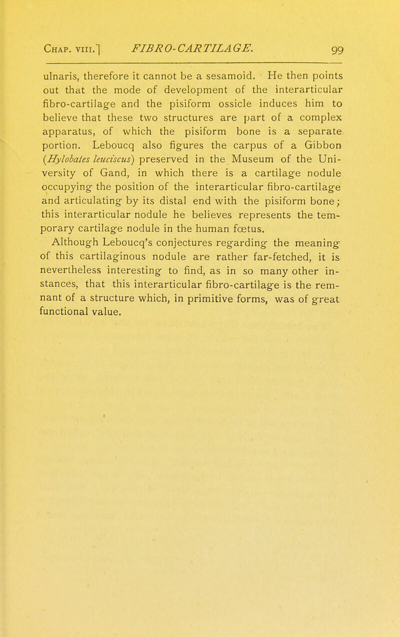 ulnaris, therefore it cannot be a sesamoid. He then points out that the mode of development of the interarticular fibro-cartilage and the pisiform ossicle induces him to believe that these two structures are part of a complex apparatus, of which the pisiform bone is a separate portion. Leboucq also figures the carpus of a Gibbon (Hylobates leuciscus) preserved in the Museum of the Uni- versity of Gand, in which there is a cartilage nodule occupying the position of the interarticular fibro-cartilage and articulating by its distal end with the pisiform bone; this interarticular nodule he believes represents the tem- porary cartilage nodule in the human foetus. Although Leboucq's conjectures regarding the meaning of this cartilaginous nodule are rather far-fetched, it is nevertheless interesting to find, as in so many other in- stances, that this interarticular fibro-cartilage is the rem- nant of a structure which, in primitive forms, was of great functional value.