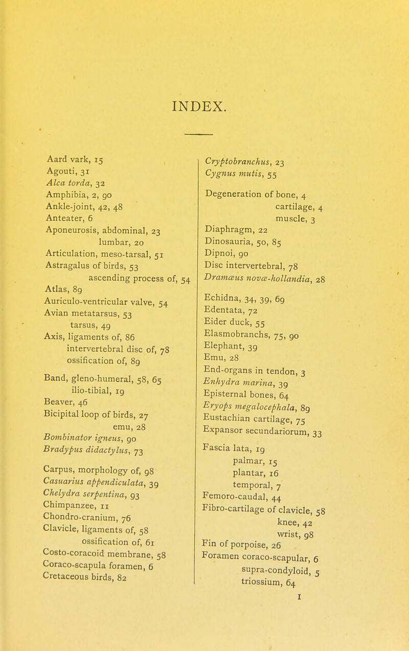 INDEX. Aard vark, 15 Agouti, 31 Alca tarda, 32 Amphibia, 2, go Ankle-joint, 42, 48 Anteater, 6 Aponeurosis, abdominal, 23 lumbar, 20 Articulation, meso-tarsal, 51 Astragalus of birds, 53 ascending process of, 54 Atlas, 8g Auriculo-ventricular valve, 54 Avian metatarsus, 53 tarsus, 49 Axis, ligaments of, 86 intervertebral disc of, 78 ossification of, 89 Band, gleno-humeral, 58, 65 ilio-tibial, ig Beaver, 46 Bicipital loop of birds, 27 emu, 28 Bombinator igneus, 90 Bradypus didactylus, 73 Carpus, morphology of, 98 Casuarins appendiculata, 39 Chelydra serpentina, 93 Chimpanzee, 11 Chondro-cranium, 76 Clavicle, ligaments of, 58 ossification of, 61 Costo-coracoid membrane, 58 Coraco-scapula foramen, 6 Cretaceous birds, 82 Cryptobranchus, 23 Cygnus mutis, 55 Degeneration of bone, 4 cartilage, 4 muscle, 3 Diaphragm, 22 Dinosauria, 50, 85 Dipnoi, go Disc intervertebral, 78 DramcBus nova-hollandia, 28 Echidna, 34, 3g, 69 Edentata, 72 Eider duck, 55 Elasmobranchs, 75, go Elephant, 3g Emu, 28 End-organs in tendon, 3 Enhydra marina, 39 Episternal bones, 64 Eryops megalocephala, 89 Eustachian cartilage, 75 Expansor secundariorum, 33 Fascia lata, 19 palmar, 15 plantar, 16 temporal, 7 Femoro-caudal, 44 Fibro-cartilage of clavicle, 58 knee, 42 wrist, g8 Fin of porpoise, 26 Foramen coraco-scapular, 6 supra-condyloid, 5 triossium, 64 I