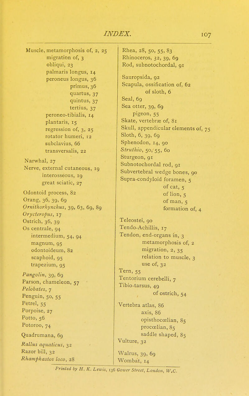 Muscle, metamorphosis of, 2, 25 migration of, 3 obliqui, 23 palmaris longus, 14 peroneus longus, 36 primus, 36 quartus, 37 quintus, 37 tertius, 37 peroneo-tibialis, 14 plantaris, 15 regression of, 3, 25 rotator humeri, 12 subclavius, 66 transversalis, 22 Narwhal, 27 Nerve, external cutaneous, 19 interosseous, ig great sciatic, 27 Odontoid process, 82 Orang, 36, 39, 69 Ornithorhynchus, 39, 63, 6g, 8g Orycteropus, 17 Ostrich, 36, 39 Os centrale, g4 intermedium, 54, 94 magnum, g5 odontoideum, 82 scaphoid, g5 trapezium, g5 Pangolin, 3g, 6g Parson, chameleon, 57 Pelobates, 7 Penguin, 50, 55 Petrel, 55 Porpoise, 27 Potto, 56 Potoroo, 74 Quadrumana, 69 Rallus aquaticus, 32 Razor bill, 32 Rhamphastos loco, 28 Rhea, 28, 50, 55, 83 Rhinoceros, 32, 3g, 6g Rod, subnotochordal, gi Sauropsida, g2 Scapula, ossification of, 62 of sloth, 6 Seal, 69 Sea otter, 39, 69 pigeon, 55 Skate, vertebras of, 81 Skull, appendicular elements of, 75 Sloth, 6, 3g, 69 Sphenodon, 14, go Struthio, 50/55, 60 Sturgeon, gi Subnotochordal rod, gi Subvertebral wedge bones, go Supra-condyloid foramen, 5 of cat, 5 of lion, 5 of man, 5 formation of, 4 Teleostei, go Tendo-Achillis, 17 Tendon, end-organs in, 3 metamorphosis of, 2 migration, 2, 35 relation to muscle, 3 use of, 32 Tern, 55 Tentorium cerebeili, 7 Tibio-tarsus, 4g of ostrich, 54 Vertebra atlas, 86 axis, 86 opisthoccelian, 85 proccelian, 85 saddle shaped, 85 Vulture, 32 Walrus, 3g, 6g Wombat, 14 Printed by H. K. Lewis, 136 Gower Street, London, W.C.