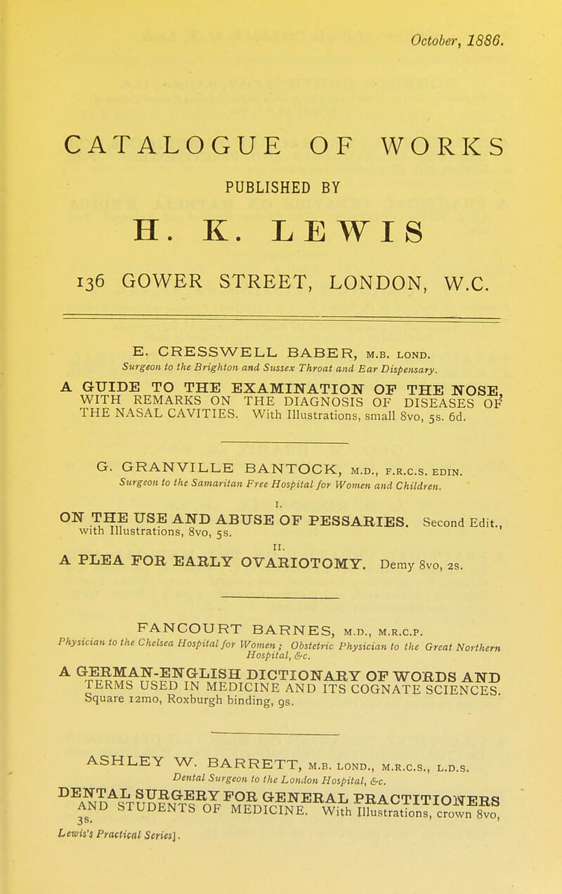 CATALOGUE OF WORKS PUBLISHED BY H. K. LEWIS 136 GOWER STREET, LONDON, W.C. E. CRESS WELL BABER, m.b. lond. Surgeon to the Brighton and Sussex Throat and Ear Dispensary. A GUIDE TO THE EXAMINATION OP THE NOSE WITH REMARKS ON THE DIAGNOSIS OF DISEASES Of' THE NASAL CAVITIES. With Illustrations, small 8vo, 5s. 6d. G. GRANVILLE BANTOCK, m.d., f.r.c.s. edin. Surgeon to the Samaritan Free Hospital for Women and Children. 1. ON THE USE AND ABUSE OP PESSARIES. Second Edit., with Illustrations, 8vo, 5s. 11. A PLEA FOR EARLY OVARIOTOMY. Demy 8vo, as. FANCOURT BARNES, m.d., m.r.c.p. Physician to the Chelsea Hospital for Women; Obstetric Physician to the Great Northern Hospital, &c. A GERMAN-ENGLISH DICTIONARY OP WORDS AND TERMS USED IN MEDICINE AND ITS COGNATE SCIENCES Square i2mo, Roxburgh binding, gs. ASHLEY W. BARRETT, m.b. lond., m.r.c.s., l.d.s. Dental Surgeon to the London Hospital, &c. DENTAL SURGERY FOR GENERAL PRACTTTTOWT?w«! AND STUDENTS OF MEDICINE^ With ii^StTon™ wf 8^ Lewis's Practical Series].