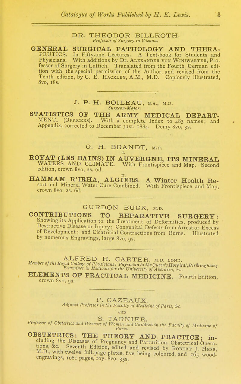 DR. THEODOR BILLROTH. Professor of Surgery in Vienna. GENERAL SURGICAL PATHOLOGY AND THERA- PEUTICS. In Fifty-one Lectures. A Text-book for Students and Physicians. With additions by Dr. Alexander von Winiwarter, Pro- fessor of Surgery in Luttich. Translated from the Fourth German edi- tion with the special permission of the Author, and revised from the Tenth edition, by C. E. Hackley, A.M., M.D. Copiously illustrated, 8vo, 18s. J. P. H. BOILEAU, b.a., m.d. Surgeon-Major. STATISTICS OF THE ARMY MEDICAL DEPART- MENT. (Officers). With a complete Index to 483 names; and Appendix, corrected to December 31st, 1884. Demy 8vo, 3s. G. H. BRANDT, M.D. R°YAT (LES BAINS) IN ATJVERGNE, ITS MINERAL WATERS AND CLIMATE. With Frontispiece and Map. Second edition, crown 8vo, 2s. 6d. 11. HAMMAM R'IRHA, ALGIERS. A Winter Health Re- sort and Mineral Water Cure Combined. With Frontispiece and Map, crown 8vo, 2s. 6d. GURDON BUCK, m.d. CONTRIBUTIONS TO REPARATIVE SURGERY: Showing its Application to the Treatment of Deformities, produced by Destructive Disease or Injury; Congenital Defects from Arrest or Excess of Development; and Cicatricial Contractions from Burns. Illustrated by numerous Engravings, large 8vo, 9s. ™ . „ALFRED H- CARTER, m.d. lond. Member of the Royal College of Physicians; Physician to the Q ueen's Hosbital.Birmingham • Examiner in Medicine for the University of A berdeen, &c. ELEMENTS OF PRACTICAL MEDICINE. Fourth Edition, crown 8vo, gs. P. CAZEAUX. Adjunct Professor in the Faculty of Medicine of Paris, &c. AND S. TARNIER Professor of Obstetrics and Diseases of Women and Children in the Faculty of Medicine of Paris. OBSTETRICS: THE THEORY AND PRACTICE: in- eluding the Diseases of Pregnancy and Parturition, Obstetrical Opera- m??' -lu Sev,enthf Edition, edited and revised by Robert J. Hess, M.D., with twelve full-page plates, five being coloured, and 165 wood- engravings, 1081 pages, roy. 8vo, 35s. 0